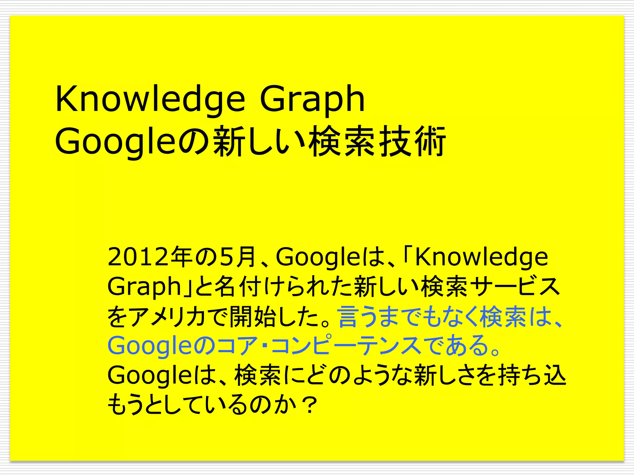 Knowledge Graph
Googleの新しい検索技術
2012年の5月、Googleは、「Knowledge
Graph」と名付けられた新しい検索サービス
をアメリカで開始した。言うまでもなく検索は、
Googleのコア・コンピーテンスである。
Googleは、検索にどのような新しさを持ち込
もうとしているのか？

 
