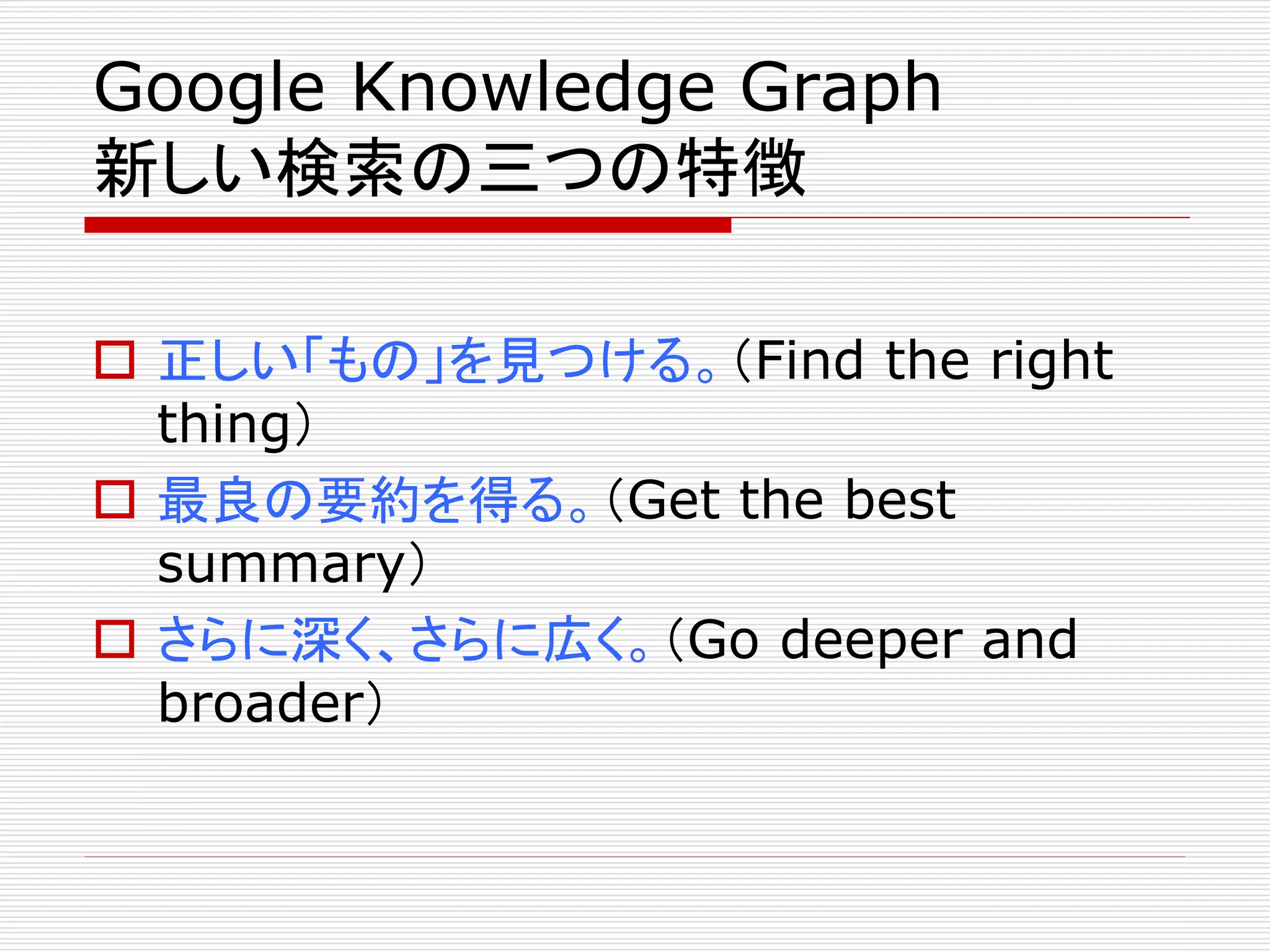 Google Knowledge Graph
新しい検索の三つの特徴
 正しい「もの」を見つける。（Find the right
thing）
 最良の要約を得る。（Get the best
summary）
 さらに深く、さらに広く。（Go deeper and
broader）

 