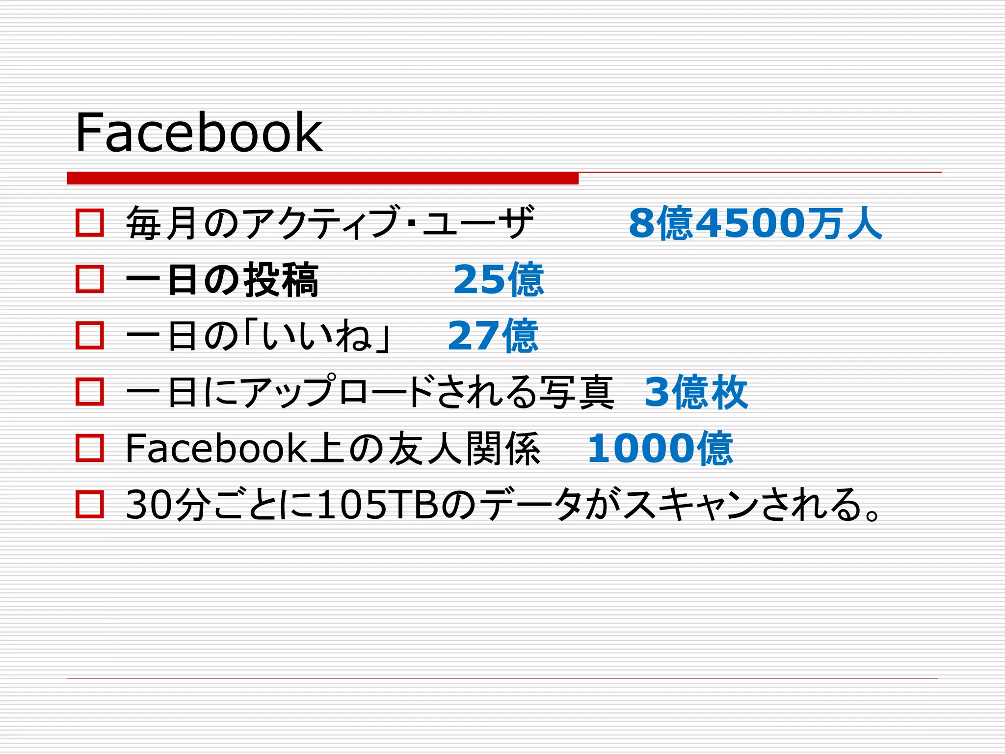 Facebook







毎月のアクティブ・ユーザ
8億4500万人
一日の投稿
25億
一日の「いいね」 27億
一日にアップロードされる写真 3億枚
Facebook上の友人関係 1000億
30分ごとに105TBのデータがスキャンされる。

 