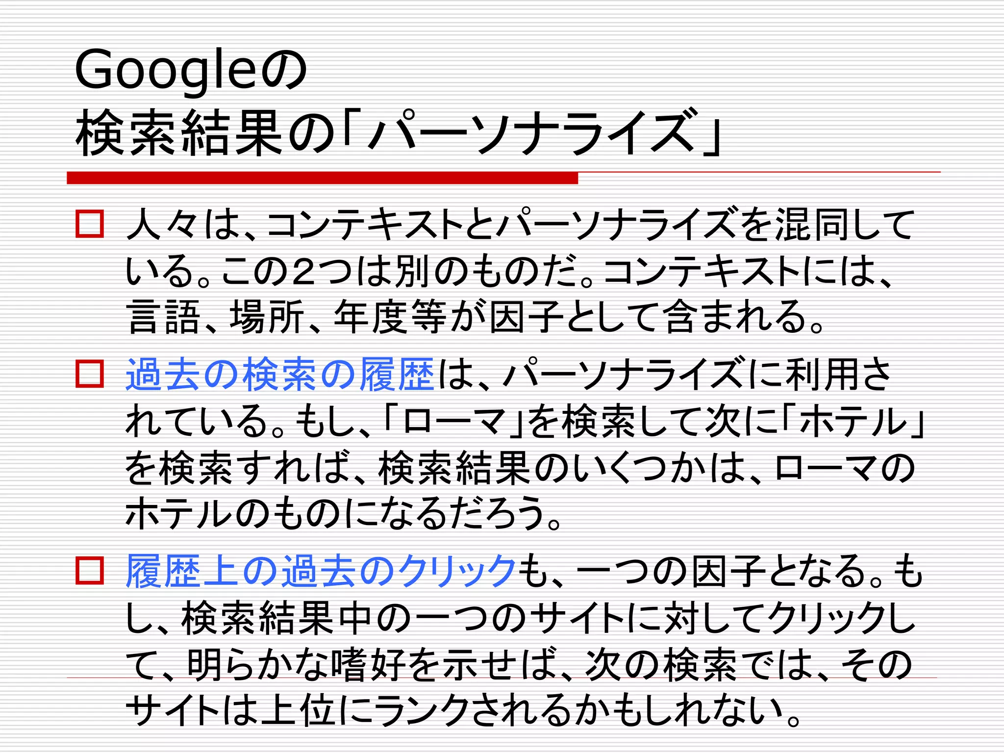 Googleの
検索結果の「パーソナライズ」
 人々は、コンテキストとパーソナライズを混同して
いる。この２つは別のものだ。コンテキストには、
言語、場所、年度等が因子として含まれる。
 過去の検索の履歴は、パーソナライズに利用さ
れている。もし、「ローマ」を検索して次に「ホテル」
を検索すれば、検索結果のいくつかは、ローマの
ホテルのものになるだろう。
 履歴上の過去のクリックも、一つの因子となる。も
し、検索結果中の一つのサイトに対してクリックし
て、明らかな嗜好を示せば、次の検索では、その
サイトは上位にランクされるかもしれない。

 