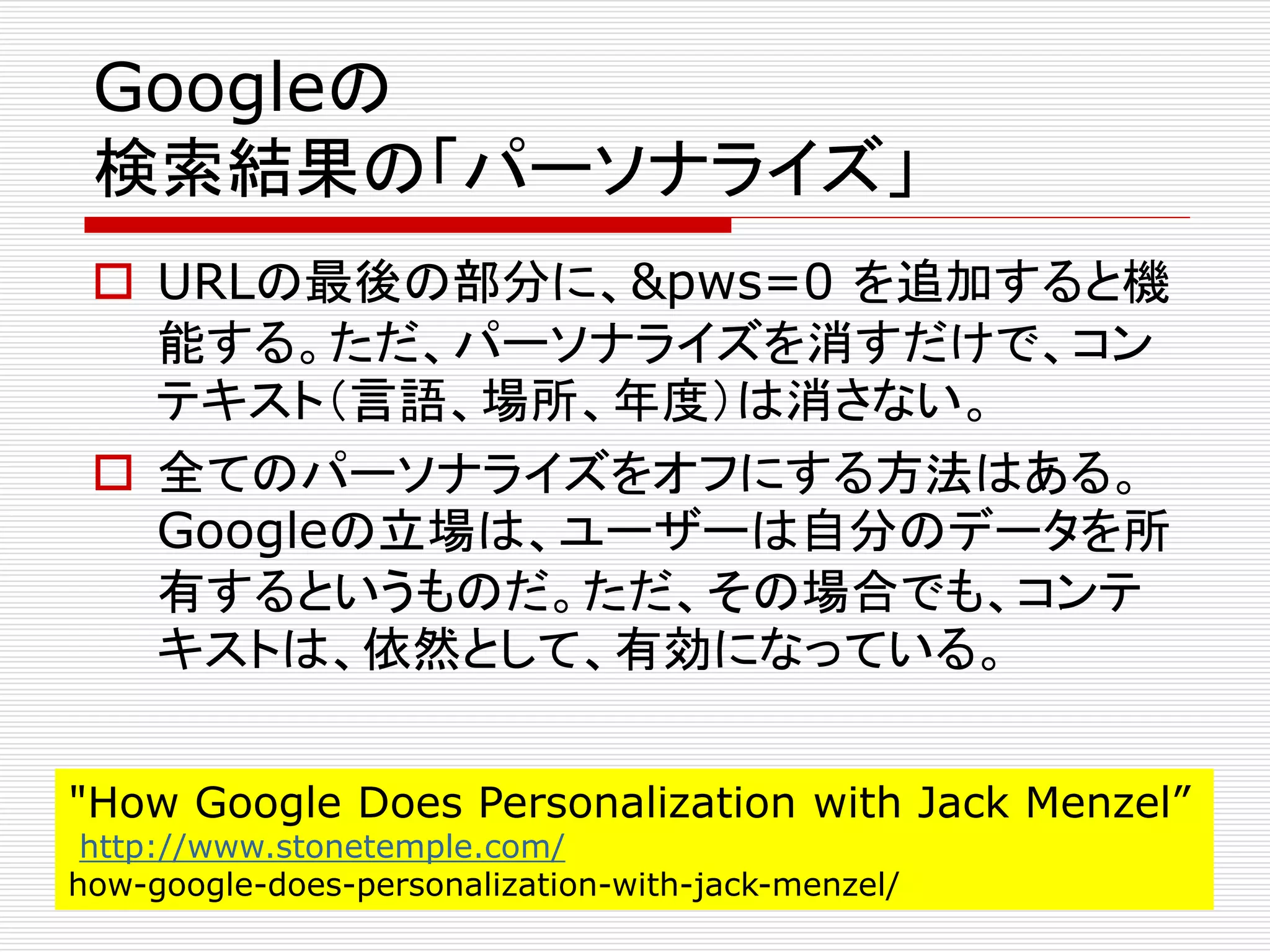 Googleの
検索結果の「パーソナライズ」
 URLの最後の部分に、&pws=0 を追加すると機
能する。ただ、パーソナライズを消すだけで、コン
テキスト（言語、場所、年度）は消さない。
 全てのパーソナライズをオフにする方法はある。
Googleの立場は、ユーザーは自分のデータを所
有するというものだ。ただ、その場合でも、コンテ
キストは、依然として、有効になっている。
"How Google Does Personalization with Jack Menzel”
http://www.stonetemple.com/
how-google-does-personalization-with-jack-menzel/

 