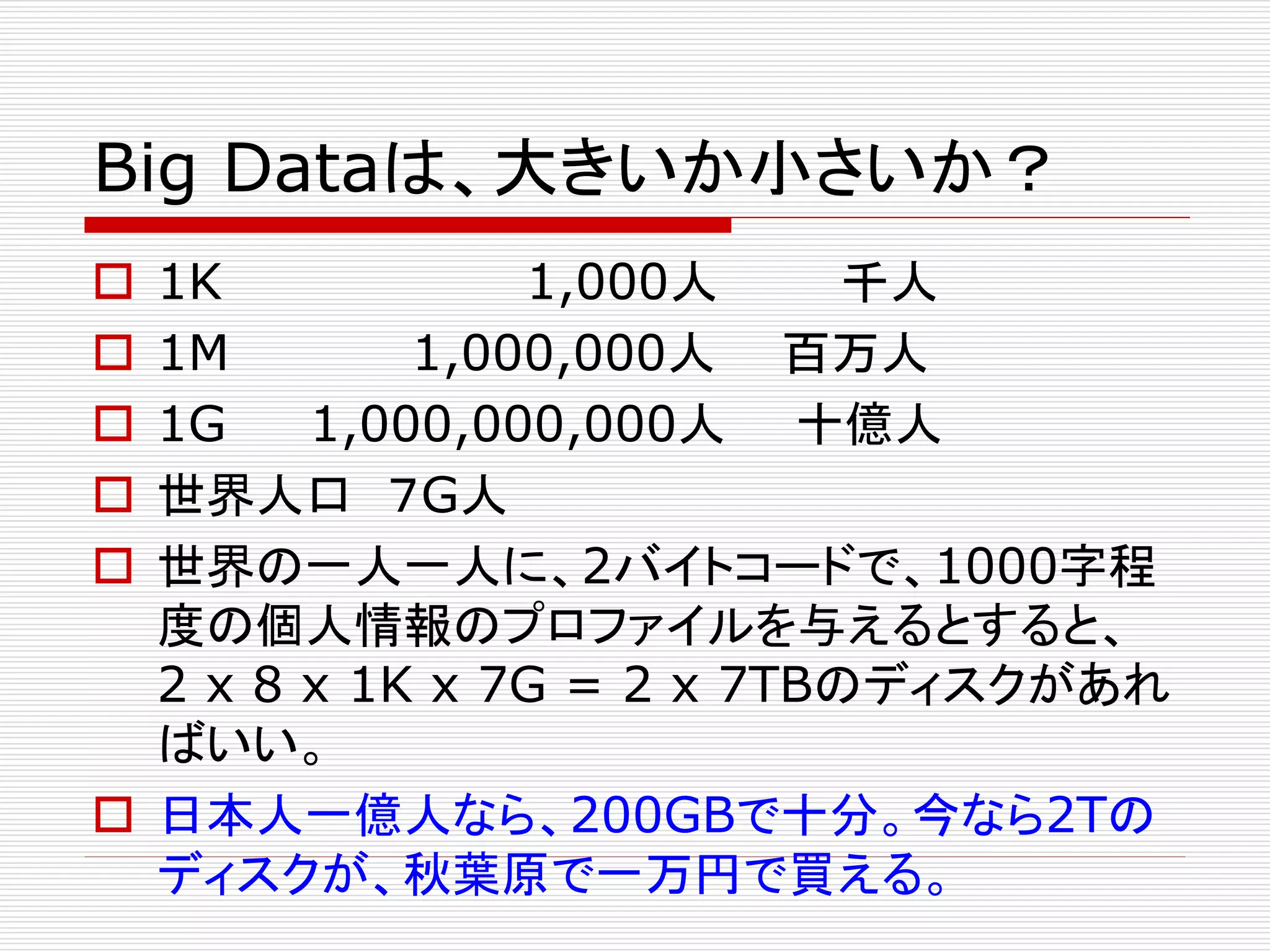 Big Dataは、大きいか小さいか？
1K
1,000人
千人
1M
1,000,000人 百万人
1G
1,000,000,000人 十億人
世界人口 ７G人
世界の一人一人に、2バイトコードで、1000字程
度の個人情報のプロファイルを与えるとすると、
2 x 8 x 1K x 7G = 2 x 7TBのディスクがあれ
ばいい。
 日本人一億人なら、200GBで十分。今なら2Tの
ディスクが、秋葉原で一万円で買える。






 