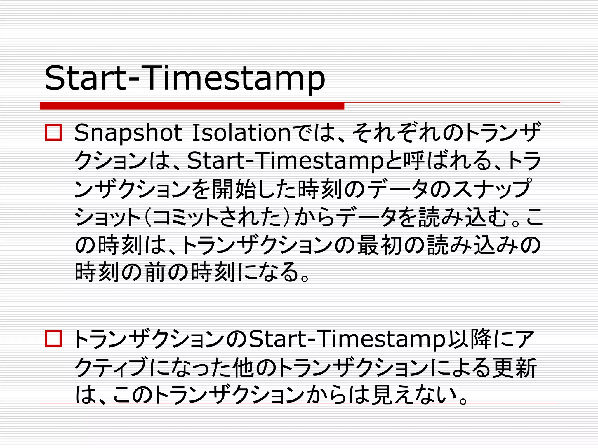 Start-Timestamp
 Snapshot Isolationでは、それぞれのトランザ
クションは、Start-Timestampと呼ばれる、トラ
ンザクションを開始した時刻のデータのスナップ
ショット（コミットされた）からデータを読み込む。こ
の時刻は、トランザクションの最初の読み込みの
時刻の前の時刻になる。
 トランザクションのStart-Timestamp以降にア
クティブになった他のトランザクションによる更新
は、このトランザクションからは見えない。

 