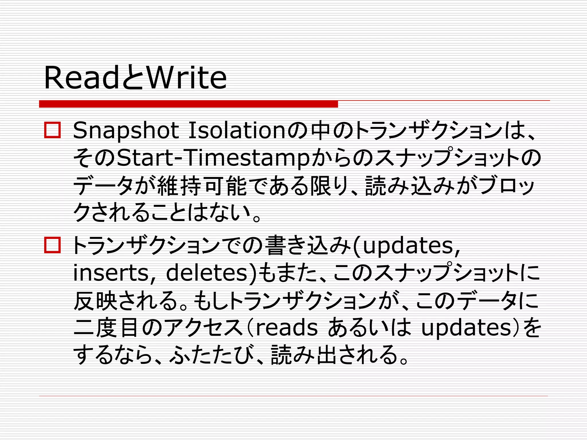 ReadとWrite
 Snapshot Isolationの中のトランザクションは、
そのStart-Timestampからのスナップショットの
データが維持可能である限り、読み込みがブロッ
クされることはない。
 トランザクションでの書き込み(updates,
inserts, deletes)もまた、このスナップショットに
反映される。もしトランザクションが、このデータに
二度目のアクセス（reads あるいは updates）を
するなら、ふたたび、読み出される。

 