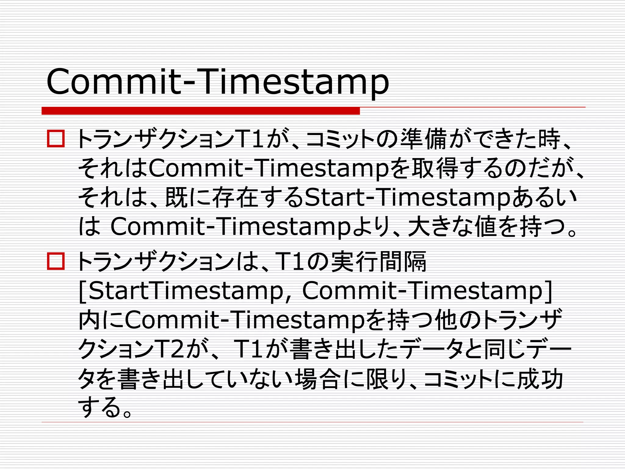Commit-Timestamp
 トランザクションT1が、コミットの準備ができた時、
それはCommit-Timestampを取得するのだが、
それは、既に存在するStart-Timestampあるい
は Commit-Timestampより、大きな値を持つ。
 トランザクションは、T1の実行間隔
[StartTimestamp, Commit-Timestamp]
内にCommit-Timestampを持つ他のトランザ
クションT2が、 T1が書き出したデータと同じデー
タを書き出していない場合に限り、コミットに成功
する。

 