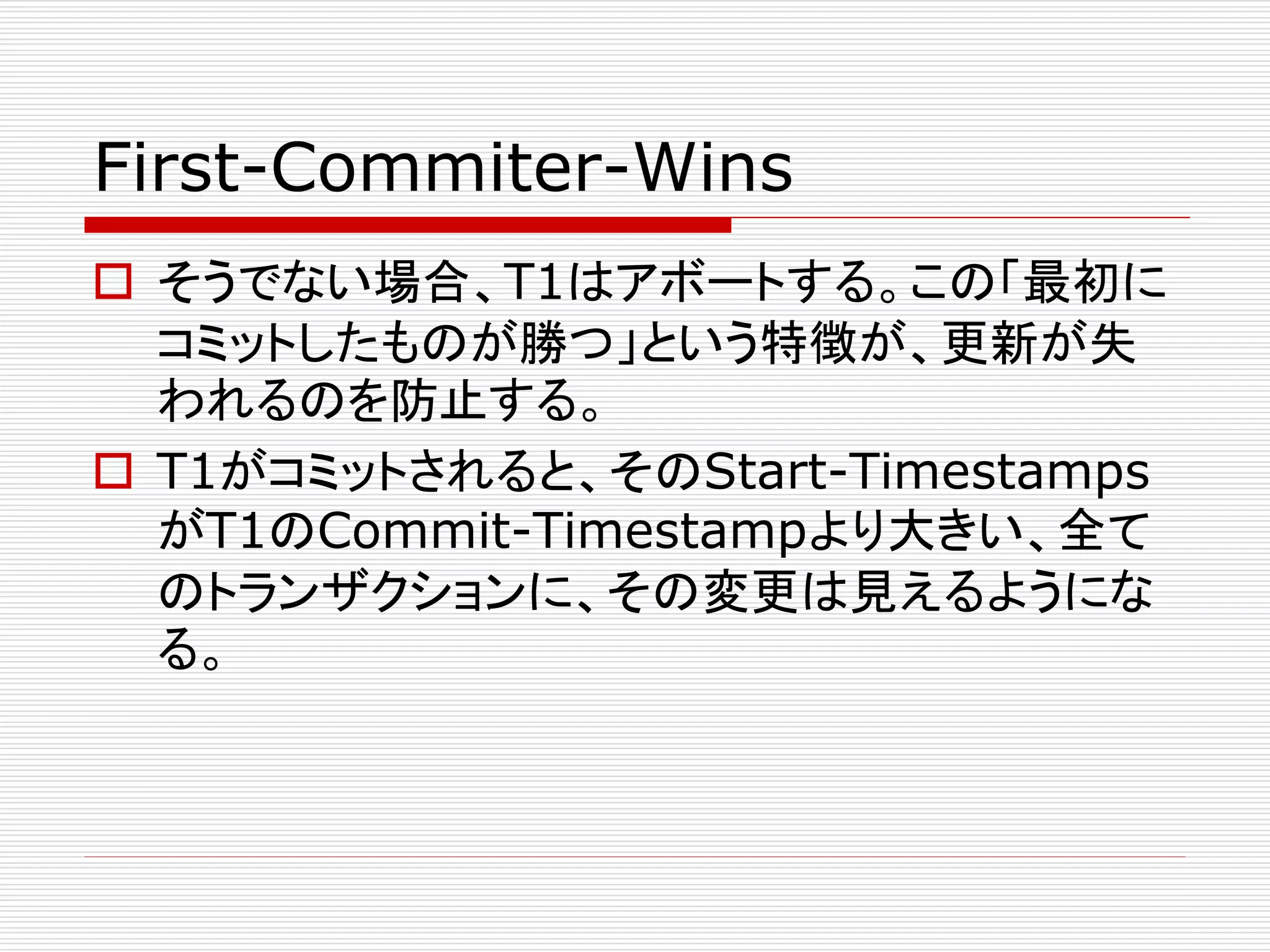 First-Commiter-Wins
 そうでない場合、T1はアボートする。この「最初に
コミットしたものが勝つ」という特徴が、更新が失
われるのを防止する。
 T1がコミットされると、そのStart-Timestamps
がT1のCommit-Timestampより大きい、全て
のトランザクションに、その変更は見えるようにな
る。

 
