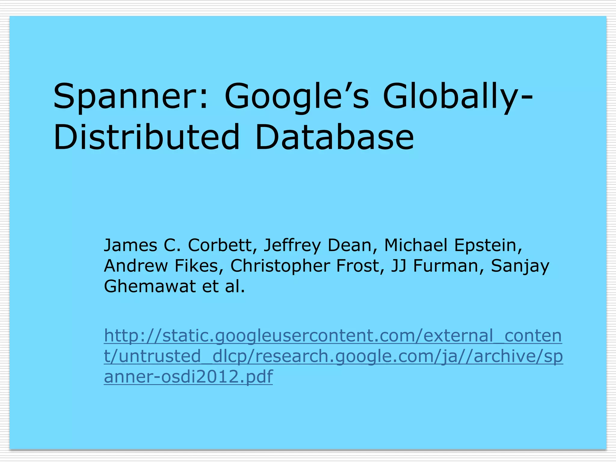 Spanner: Google’s GloballyDistributed Database
James C. Corbett, Jeffrey Dean, Michael Epstein,
Andrew Fikes, Christopher Frost, JJ Furman, Sanjay
Ghemawat et al.
http://static.googleusercontent.com/external_conten
t/untrusted_dlcp/research.google.com/ja//archive/sp
anner-osdi2012.pdf

 