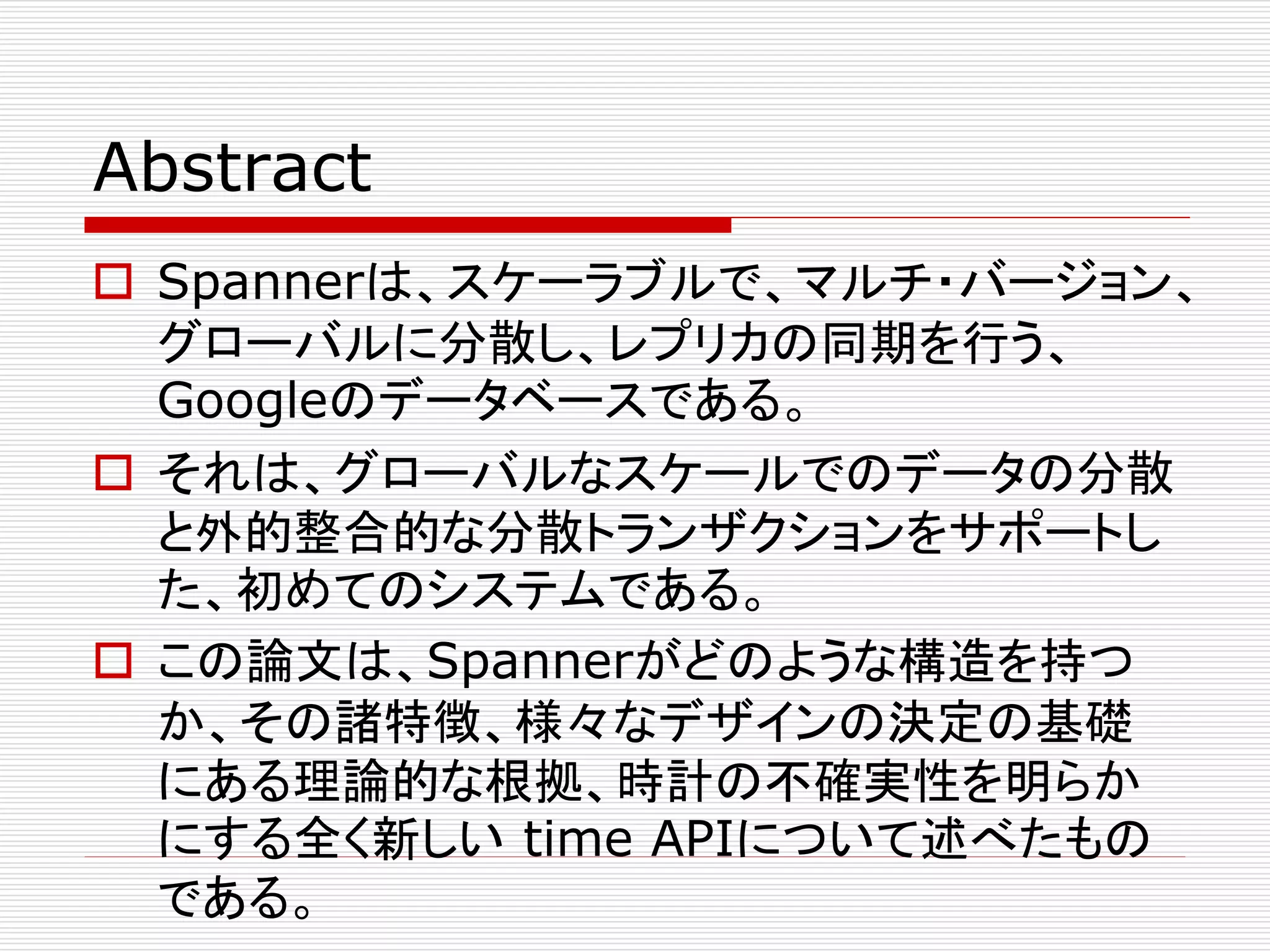 Abstract
 Spannerは、スケーラブルで、マルチ・バージョン、
グローバルに分散し、レプリカの同期を行う、
Googleのデータベースである。
 それは、グローバルなスケールでのデータの分散
と外的整合的な分散トランザクションをサポートし
た、初めてのシステムである。
 この論文は、Spannerがどのような構造を持つ
か、その諸特徴、様々なデザインの決定の基礎
にある理論的な根拠、時計の不確実性を明らか
にする全く新しい time APIについて述べたもの
である。

 