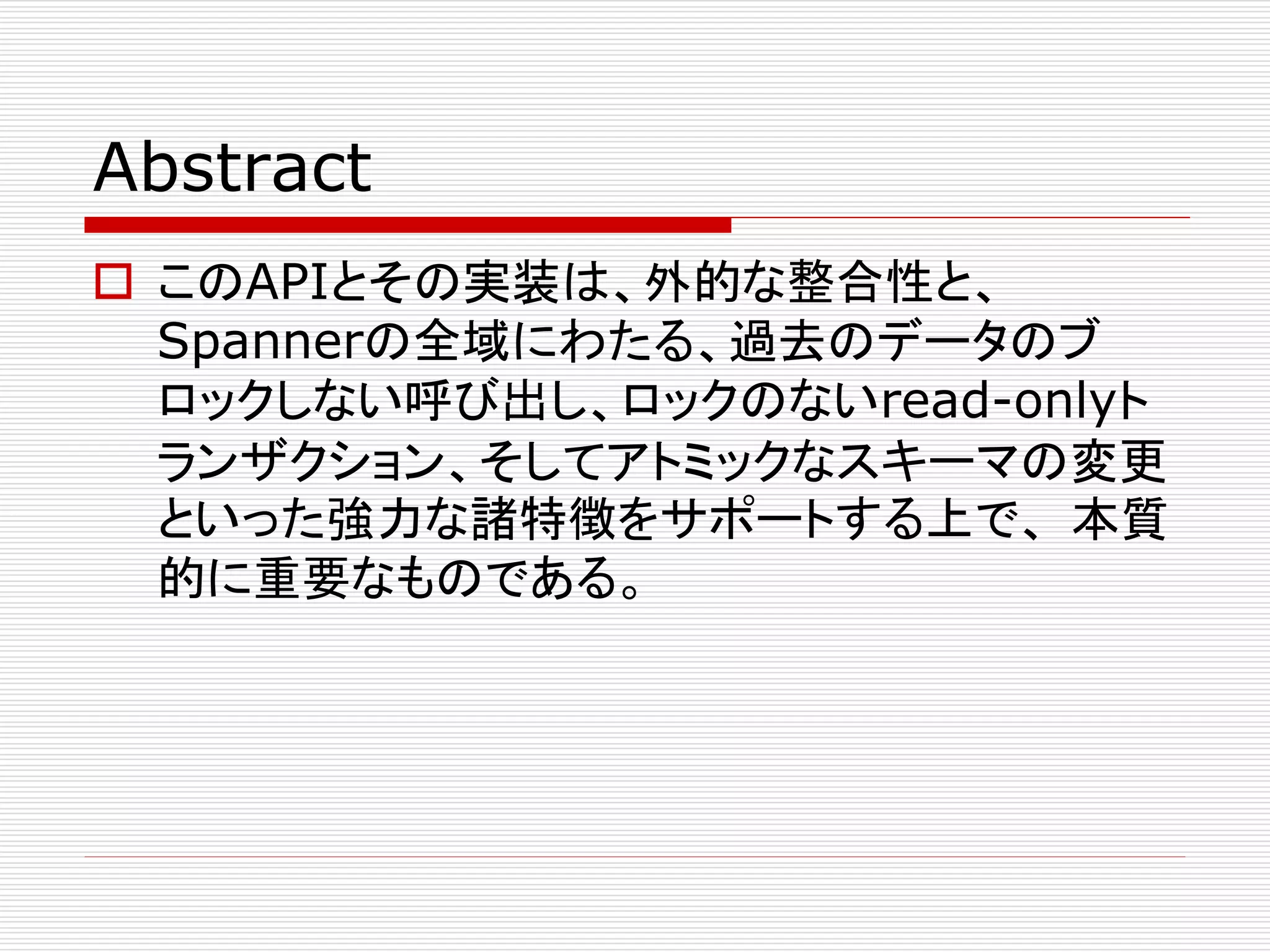 Abstract
 このAPIとその実装は、外的な整合性と、
Spannerの全域にわたる、過去のデータのブ
ロックしない呼び出し、ロックのないread-onlyト
ランザクション、そしてアトミックなスキーマの変更
といった強力な諸特徴をサポートする上で、 本質
的に重要なものである。

 