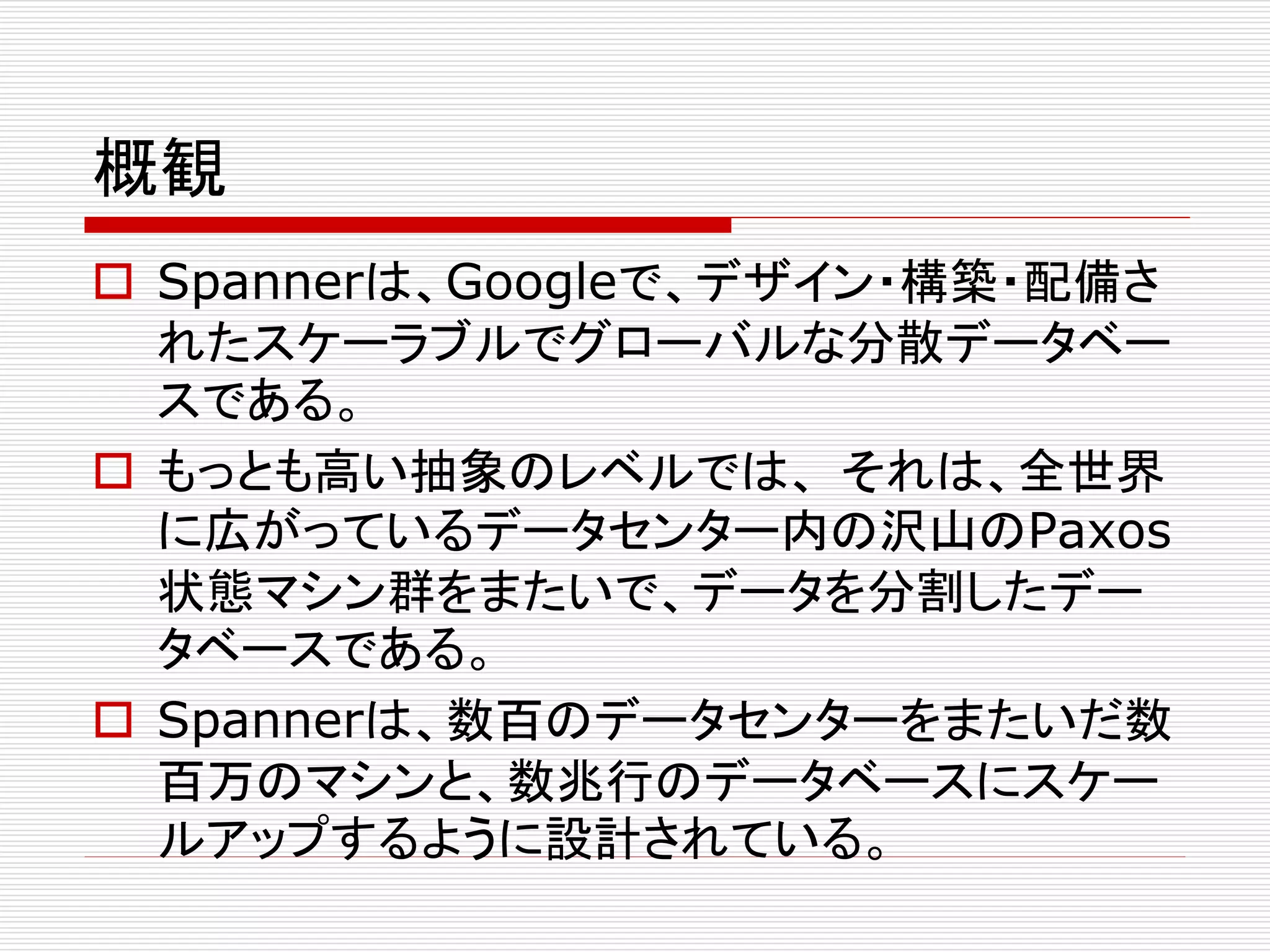 概観
 Spannerは、Googleで、デザイン・構築・配備さ
れたスケーラブルでグローバルな分散データベー
スである。
 もっとも高い抽象のレベルでは、 それは、全世界
に広がっているデータセンター内の沢山のPaxos
状態マシン群をまたいで、データを分割したデー
タベースである。
 Spannerは、数百のデータセンターをまたいだ数
百万のマシンと、数兆行のデータベースにスケー
ルアップするように設計されている。

 