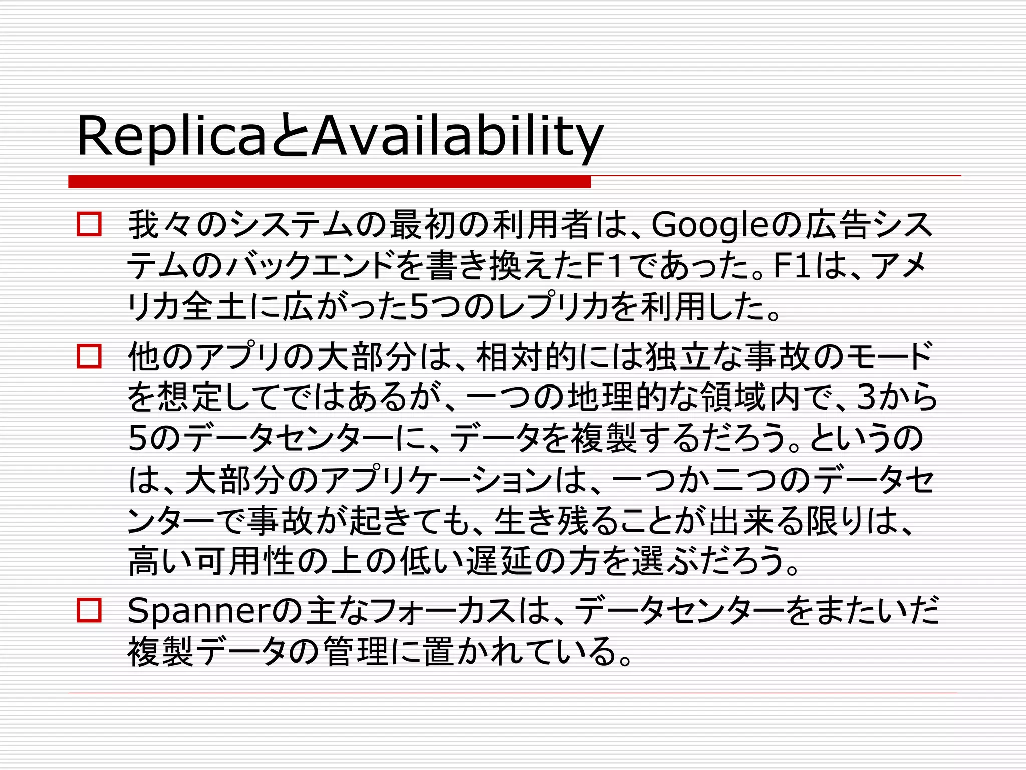 ReplicaとAvailability
 我々のシステムの最初の利用者は、Googleの広告シス
テムのバックエンドを書き換えたF１であった。F1は、アメ
リカ全土に広がった5つのレプリカを利用した。
 他のアプリの大部分は、相対的には独立な事故のモード
を想定してではあるが、一つの地理的な領域内で、3から
5のデータセンターに、データを複製するだろう。というの
は、大部分のアプリケーションは、一つか二つのデータセ
ンターで事故が起きても、生き残ることが出来る限りは、
高い可用性の上の低い遅延の方を選ぶだろう。
 Spannerの主なフォーカスは、データセンターをまたいだ
複製データの管理に置かれている。

 