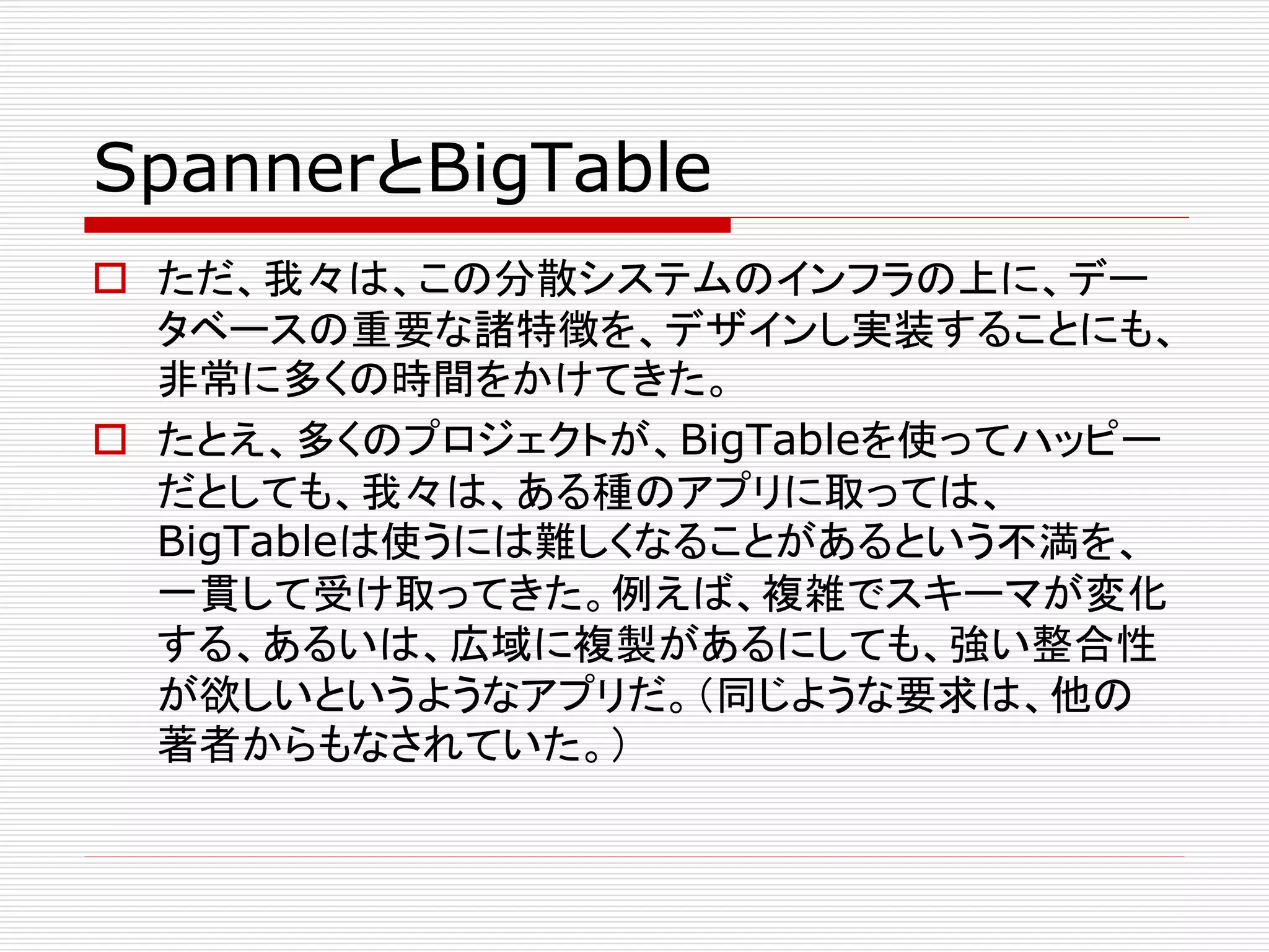 SpannerとBigTable
 ただ、我々は、この分散システムのインフラの上に、デー
タベースの重要な諸特徴を、デザインし実装することにも、
非常に多くの時間をかけてきた。
 たとえ、多くのプロジェクトが、BigTableを使ってハッピー
だとしても、我々は、ある種のアプリに取っては、
BigTableは使うには難しくなることがあるという不満を、
一貫して受け取ってきた。例えば、複雑でスキーマが変化
する、あるいは、広域に複製があるにしても、強い整合性
が欲しいというようなアプリだ。（同じような要求は、他の
著者からもなされていた。）

 