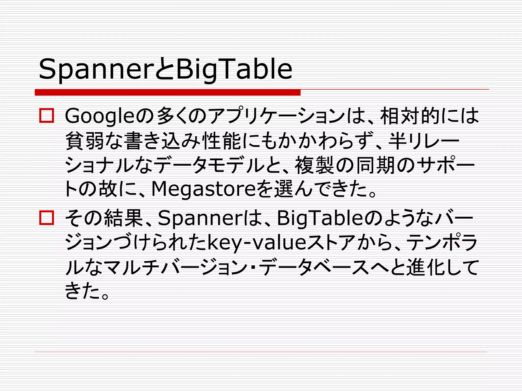 SpannerとBigTable
 Googleの多くのアプリケーションは、相対的には
貧弱な書き込み性能にもかかわらず、半リレー
ショナルなデータモデルと、複製の同期のサポー
トの故に、Megastoreを選んできた。
 その結果、Spannerは、BigTableのようなバー
ジョンづけられたkey-valueストアから、テンポラ
ルなマルチバージョン・データベースへと進化して
きた。

 