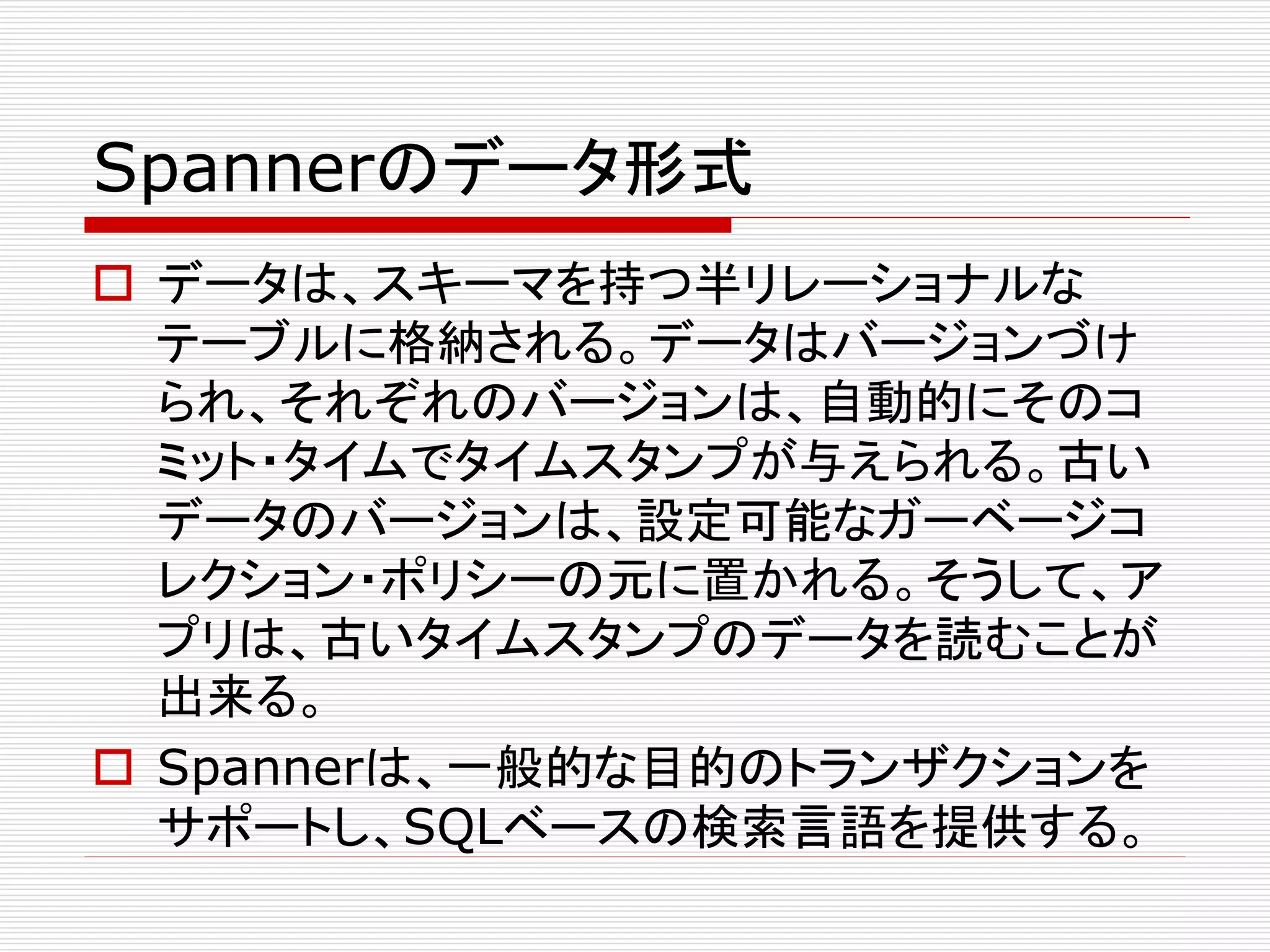 Spannerのデータ形式
 データは、スキーマを持つ半リレーショナルな
テーブルに格納される。データはバージョンづけ
られ、それぞれのバージョンは、自動的にそのコ
ミット・タイムでタイムスタンプが与えられる。古い
データのバージョンは、設定可能なガーベージコ
レクション・ポリシーの元に置かれる。そうして、ア
プリは、古いタイムスタンプのデータを読むことが
出来る。
 Spannerは、一般的な目的のトランザクションを
サポートし、SQLベースの検索言語を提供する。

 