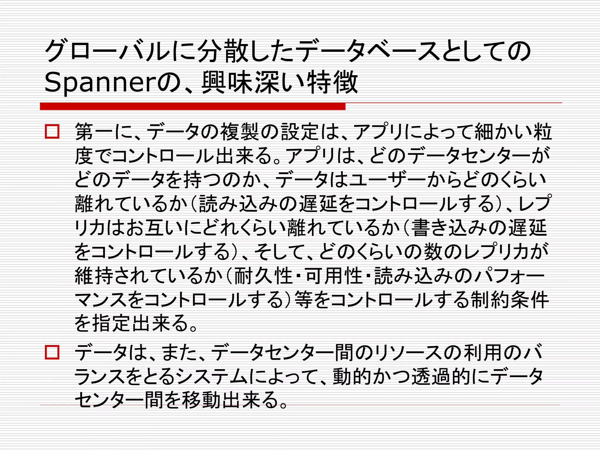 グローバルに分散したデータベースとしての
Spannerの、興味深い特徴
 第一に、データの複製の設定は、アプリによって細かい粒
度でコントロール出来る。アプリは、どのデータセンターが
どのデータを持つのか、データはユーザーからどのくらい
離れているか（読み込みの遅延をコントロールする）、レプ
リカはお互いにどれくらい離れているか（書き込みの遅延
をコントロールする）、そして、どのくらいの数のレプリカが
維持されているか（耐久性・可用性・読み込みのパフォー
マンスをコントロールする）等をコントロールする制約条件
を指定出来る。
 データは、また、データセンター間のリソースの利用のバ
ランスをとるシステムによって、動的かつ透過的にデータ
センター間を移動出来る。

 