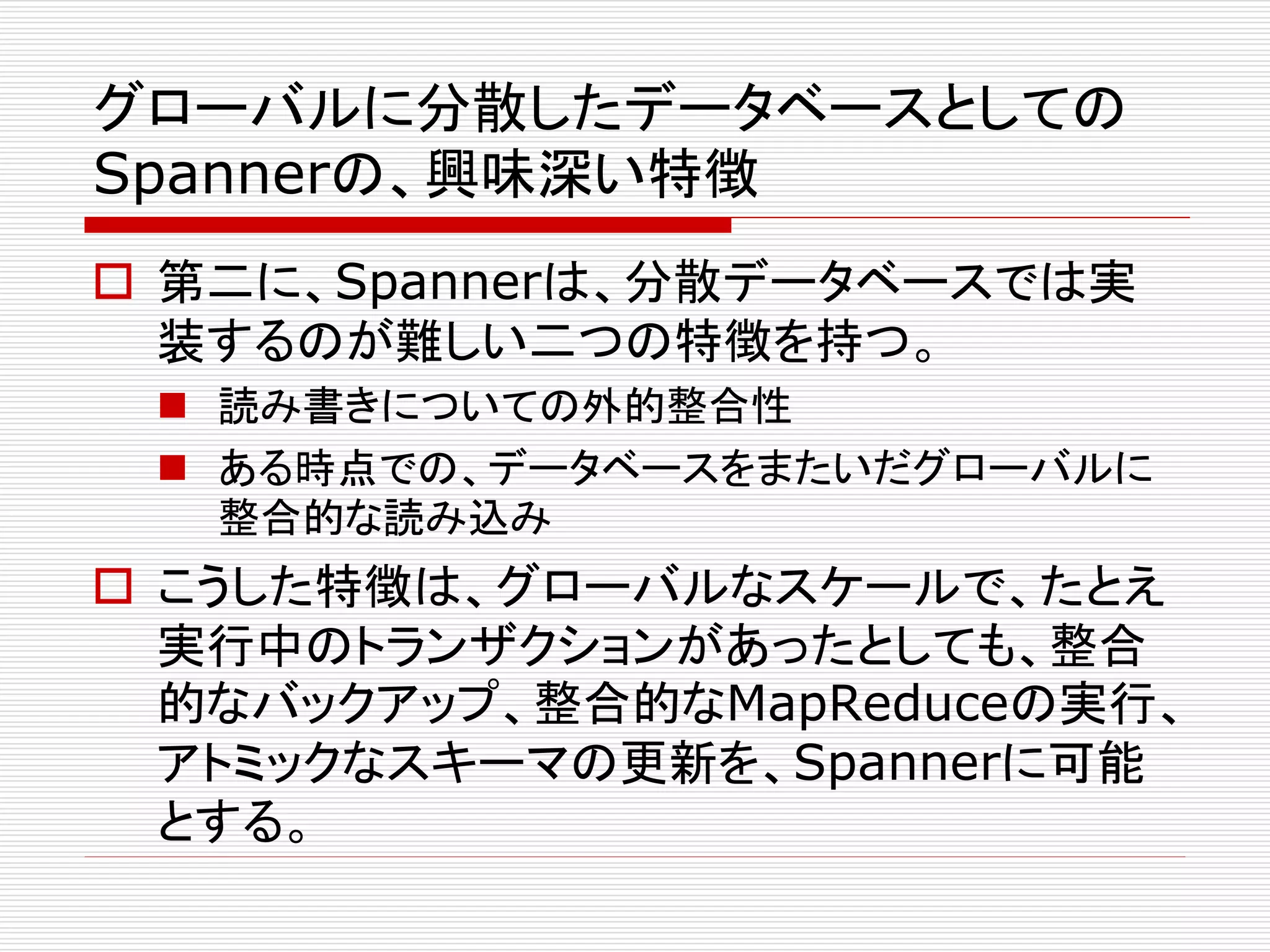 グローバルに分散したデータベースとしての
Spannerの、興味深い特徴
 第二に、Spannerは、分散データベースでは実
装するのが難しい二つの特徴を持つ。
 読み書きについての外的整合性
 ある時点での、データベースをまたいだグローバルに
整合的な読み込み

 こうした特徴は、グローバルなスケールで、たとえ
実行中のトランザクションがあったとしても、整合
的なバックアップ、整合的なMapReduceの実行、
アトミックなスキーマの更新を、Spannerに可能
とする。

 