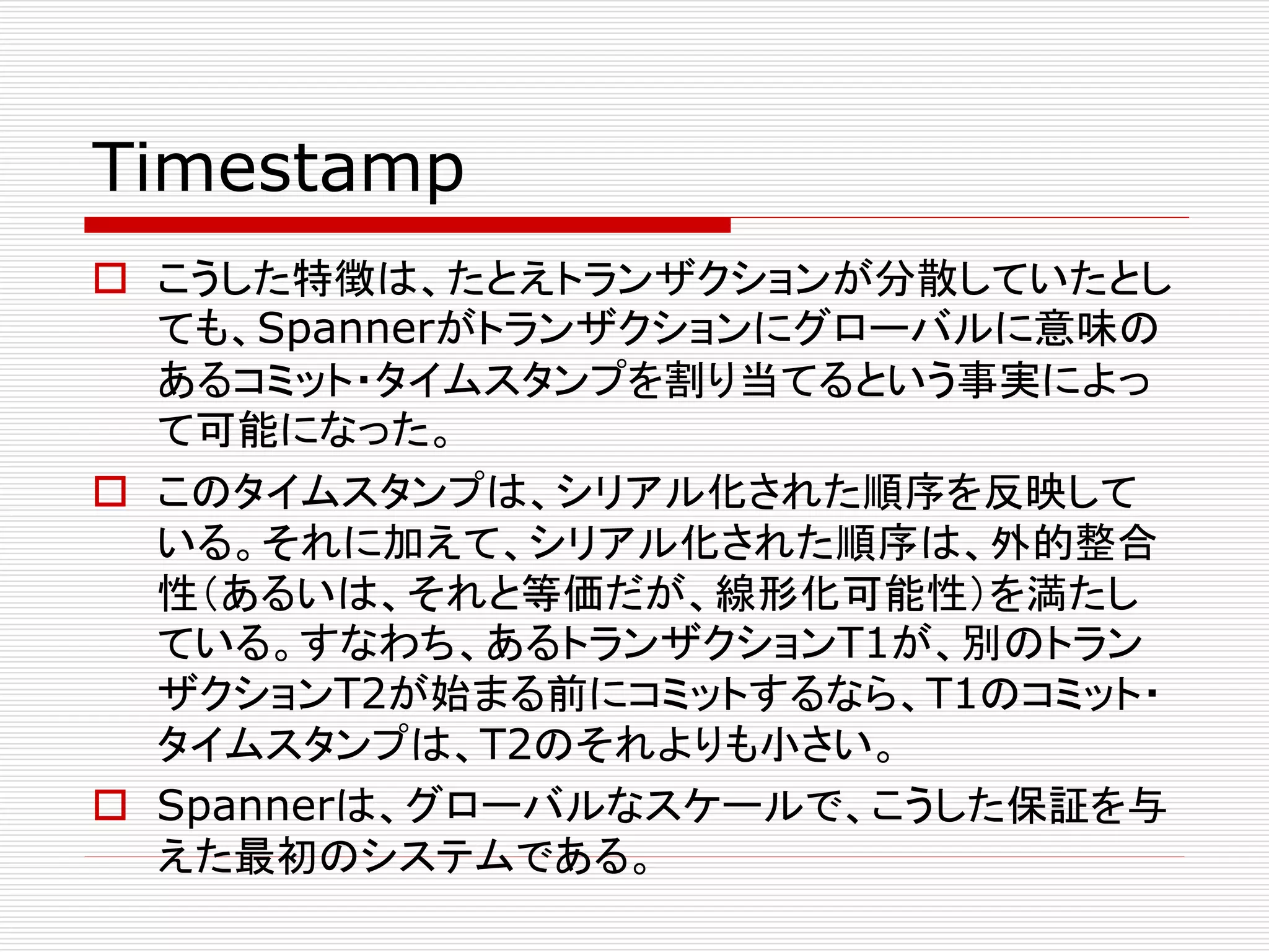 Timestamp
 こうした特徴は、たとえトランザクションが分散していたとし
ても、Spannerがトランザクションにグローバルに意味の
あるコミット・タイムスタンプを割り当てるという事実によっ
て可能になった。
 このタイムスタンプは、シリアル化された順序を反映して
いる。それに加えて、シリアル化された順序は、外的整合
性（あるいは、それと等価だが、線形化可能性）を満たし
ている。すなわち、あるトランザクションT1が、別のトラン
ザクションT2が始まる前にコミットするなら、T1のコミット・
タイムスタンプは、T2のそれよりも小さい。
 Spannerは、グローバルなスケールで、こうした保証を与
えた最初のシステムである。

 