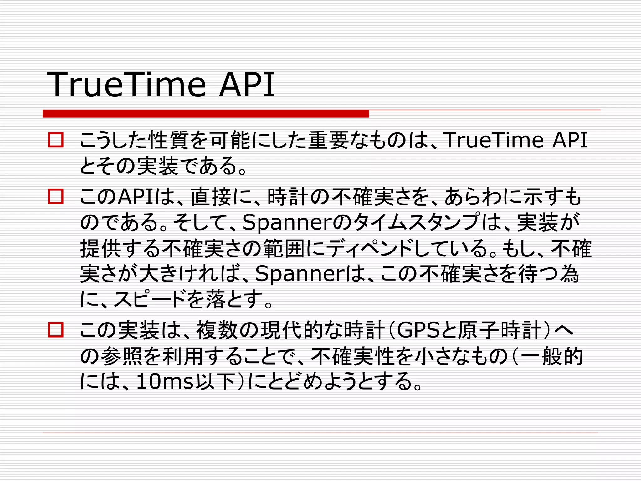 TrueTime API
 こうした性質を可能にした重要なものは、TrueTime API
とその実装である。
 このAPIは、直接に、時計の不確実さを、あらわに示すも
のである。そして、Spannerのタイムスタンプは、実装が
提供する不確実さの範囲にディペンドしている。もし、不確
実さが大きければ、Spannerは、この不確実さを待つ為
に、スピードを落とす。
 この実装は、複数の現代的な時計（GPSと原子時計）へ
の参照を利用することで、不確実性を小さなもの（一般的
には、10ms以下）にとどめようとする。

 