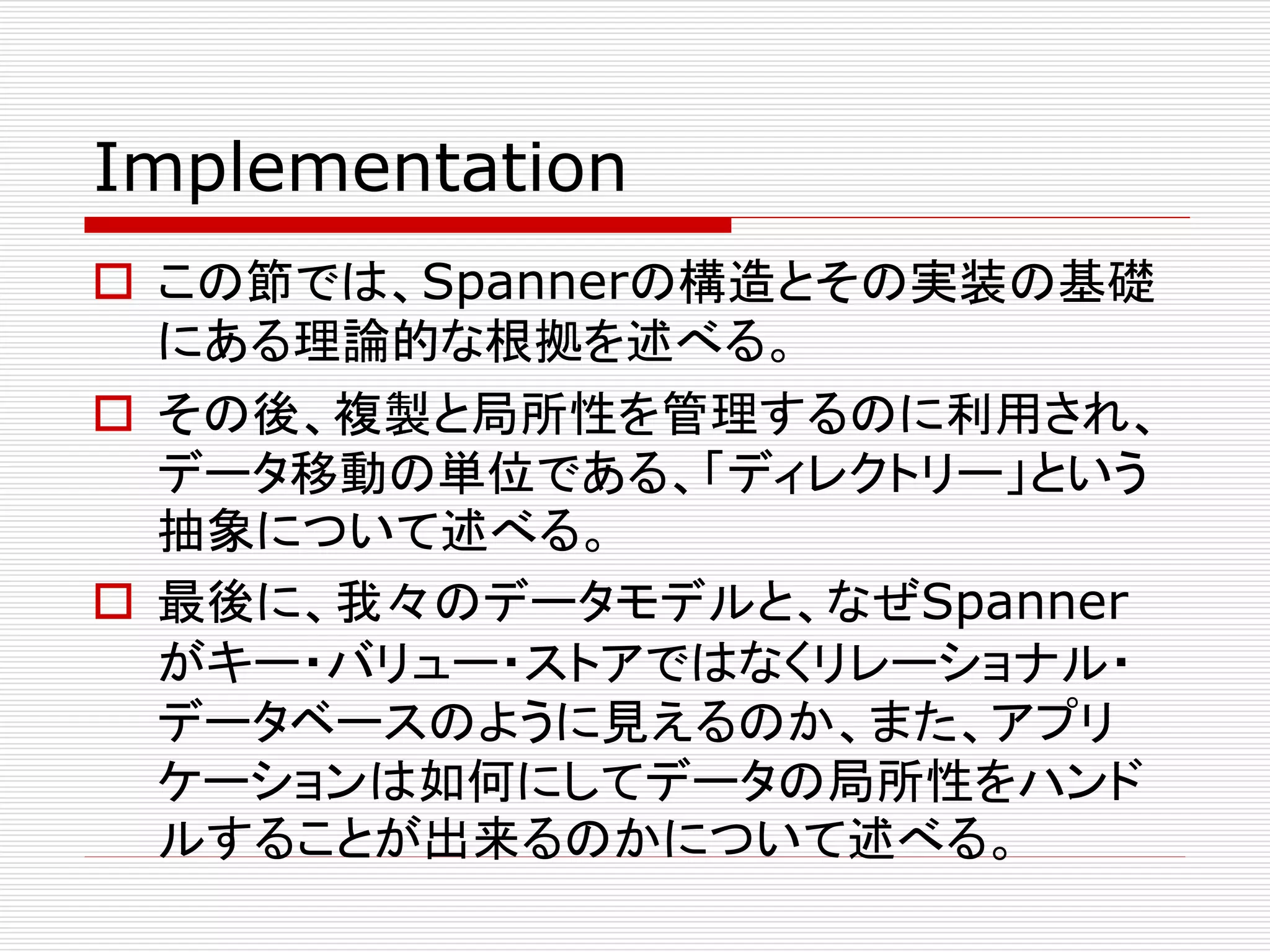 Implementation
 この節では、Spannerの構造とその実装の基礎
にある理論的な根拠を述べる。
 その後、複製と局所性を管理するのに利用され、
データ移動の単位である、「ディレクトリー」という
抽象について述べる。
 最後に、我々のデータモデルと、なぜSpanner
がキー・バリュー・ストアではなくリレーショナル・
データベースのように見えるのか、また、アプリ
ケーションは如何にしてデータの局所性をハンド
ルすることが出来るのかについて述べる。

 