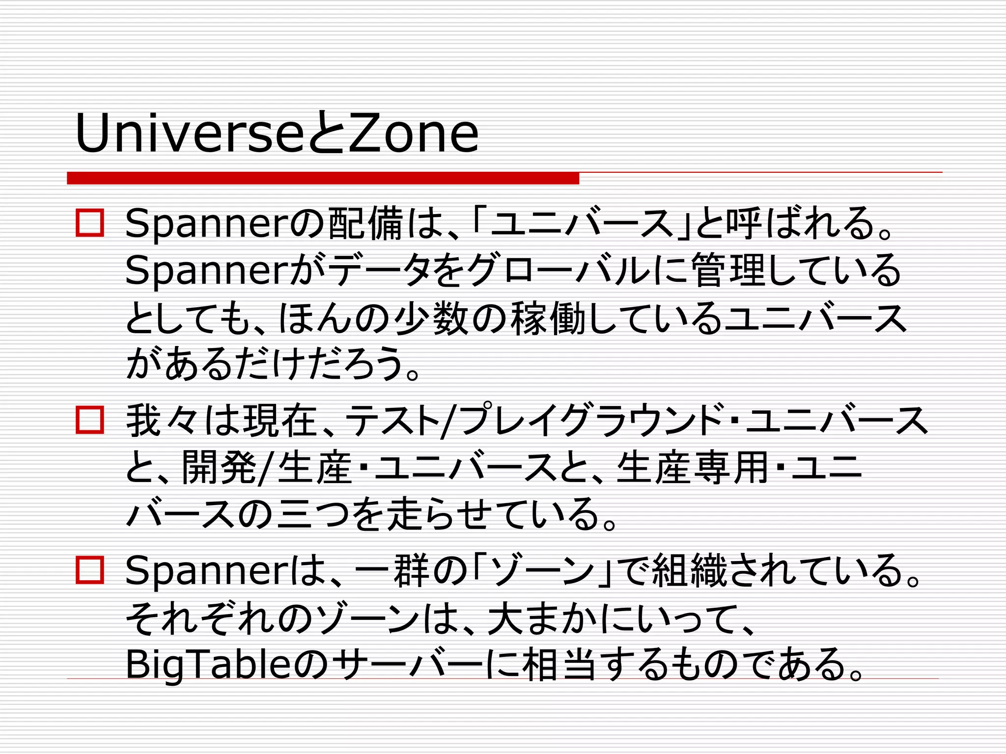 UniverseとZone
 Spannerの配備は、「ユニバース」と呼ばれる。
Spannerがデータをグローバルに管理している
としても、ほんの少数の稼働しているユニバース
があるだけだろう。
 我々は現在、テスト/プレイグラウンド・ユニバース
と、開発/生産・ユニバースと、生産専用・ユニ
バースの三つを走らせている。
 Spannerは、一群の「ゾーン」で組織されている。
それぞれのゾーンは、大まかにいって、
BigTableのサーバーに相当するものである。

 