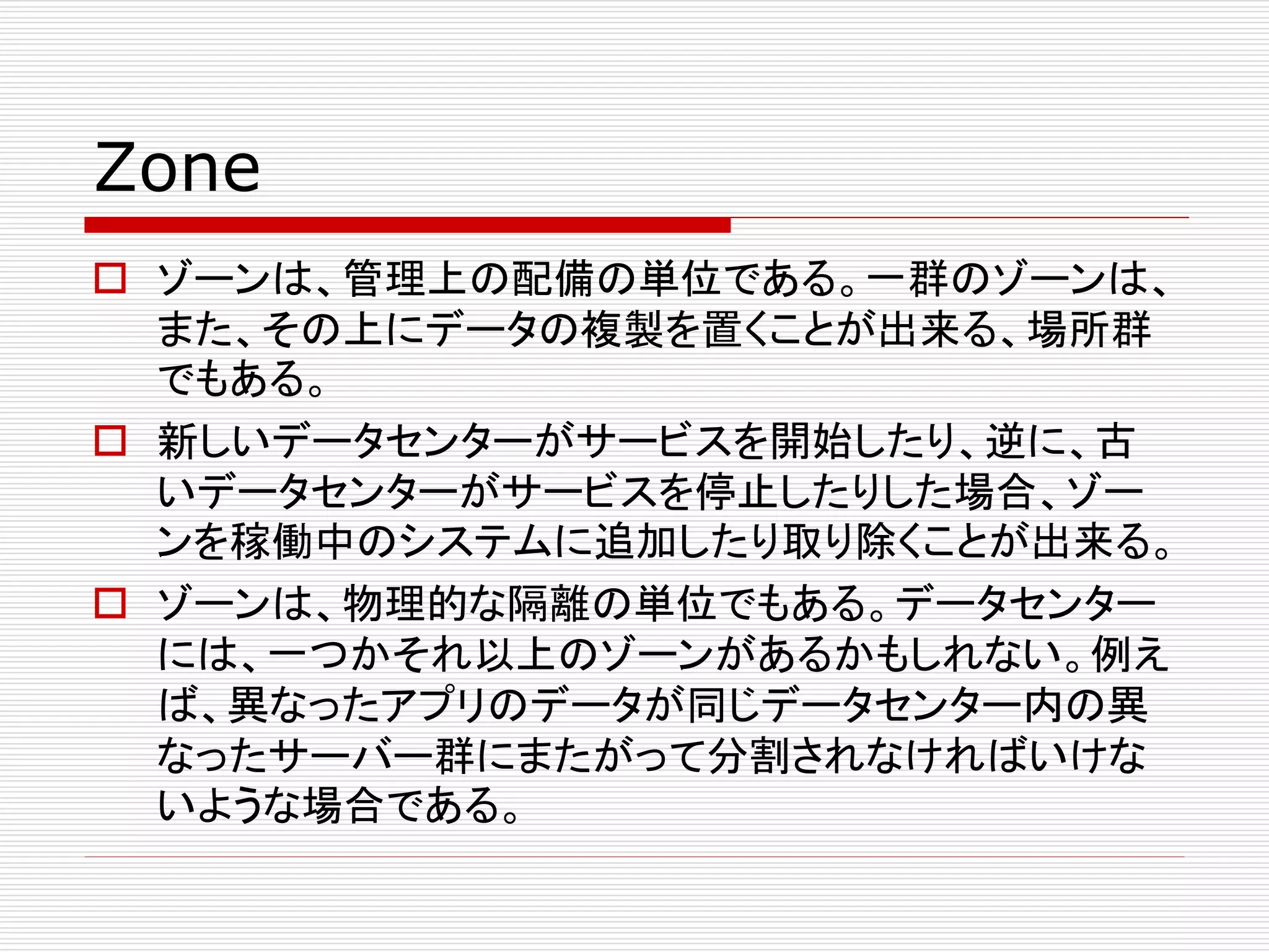 Zone
 ゾーンは、管理上の配備の単位である。一群のゾーンは、
また、その上にデータの複製を置くことが出来る、場所群
でもある。
 新しいデータセンターがサービスを開始したり、逆に、古
いデータセンターがサービスを停止したりした場合、ゾー
ンを稼働中のシステムに追加したり取り除くことが出来る。
 ゾーンは、物理的な隔離の単位でもある。データセンター
には、一つかそれ以上のゾーンがあるかもしれない。例え
ば、異なったアプリのデータが同じデータセンター内の異
なったサーバー群にまたがって分割されなければいけな
いような場合である。

 