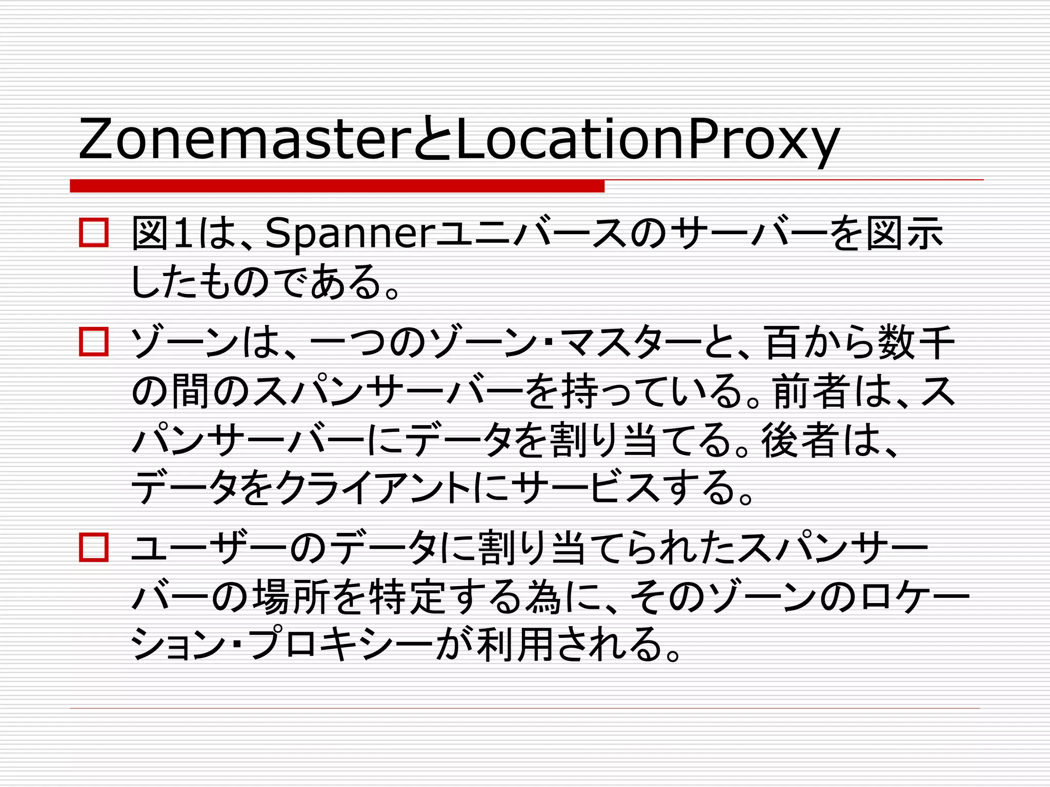 ZonemasterとLocationProxy
 図1は、Spannerユニバースのサーバーを図示
したものである。
 ゾーンは、一つのゾーン・マスターと、百から数千
の間のスパンサーバーを持っている。前者は、ス
パンサーバーにデータを割り当てる。後者は、
データをクライアントにサービスする。
 ユーザーのデータに割り当てられたスパンサー
バーの場所を特定する為に、そのゾーンのロケー
ション・プロキシーが利用される。

 
