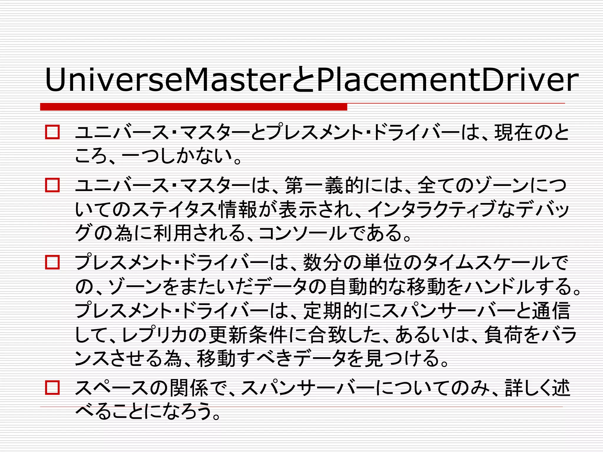 UniverseMasterとPlacementDriver
 ユニバース・マスターとプレスメント・ドライバーは、現在のと
ころ、一つしかない。
 ユニバース・マスターは、第一義的には、全てのゾーンにつ
いてのステイタス情報が表示され、インタラクティブなデバッ
グの為に利用される、コンソールである。
 プレスメント・ドライバーは、数分の単位のタイムスケールで
の、ゾーンをまたいだデータの自動的な移動をハンドルする。
プレスメント・ドライバーは、定期的にスパンサーバーと通信
して、レプリカの更新条件に合致した、あるいは、負荷をバラ
ンスさせる為、移動すべきデータを見つける。
 スペースの関係で、スパンサーバーについてのみ、詳しく述
べることになろう。

 