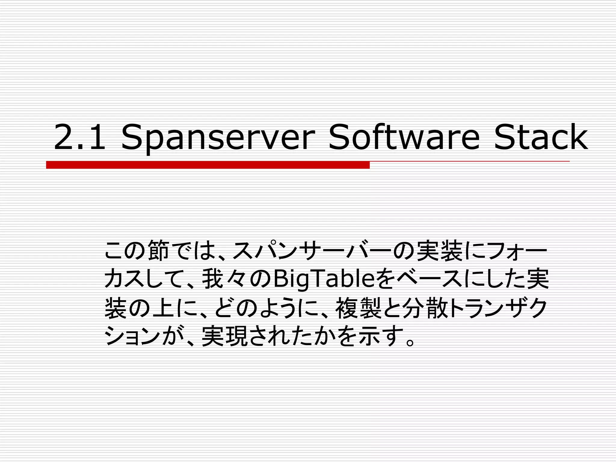 2.1 Spanserver Software Stack
この節では、スパンサーバーの実装にフォー
カスして、我々のBigTableをベースにした実
装の上に、どのように、複製と分散トランザク
ションが、実現されたかを示す。

 