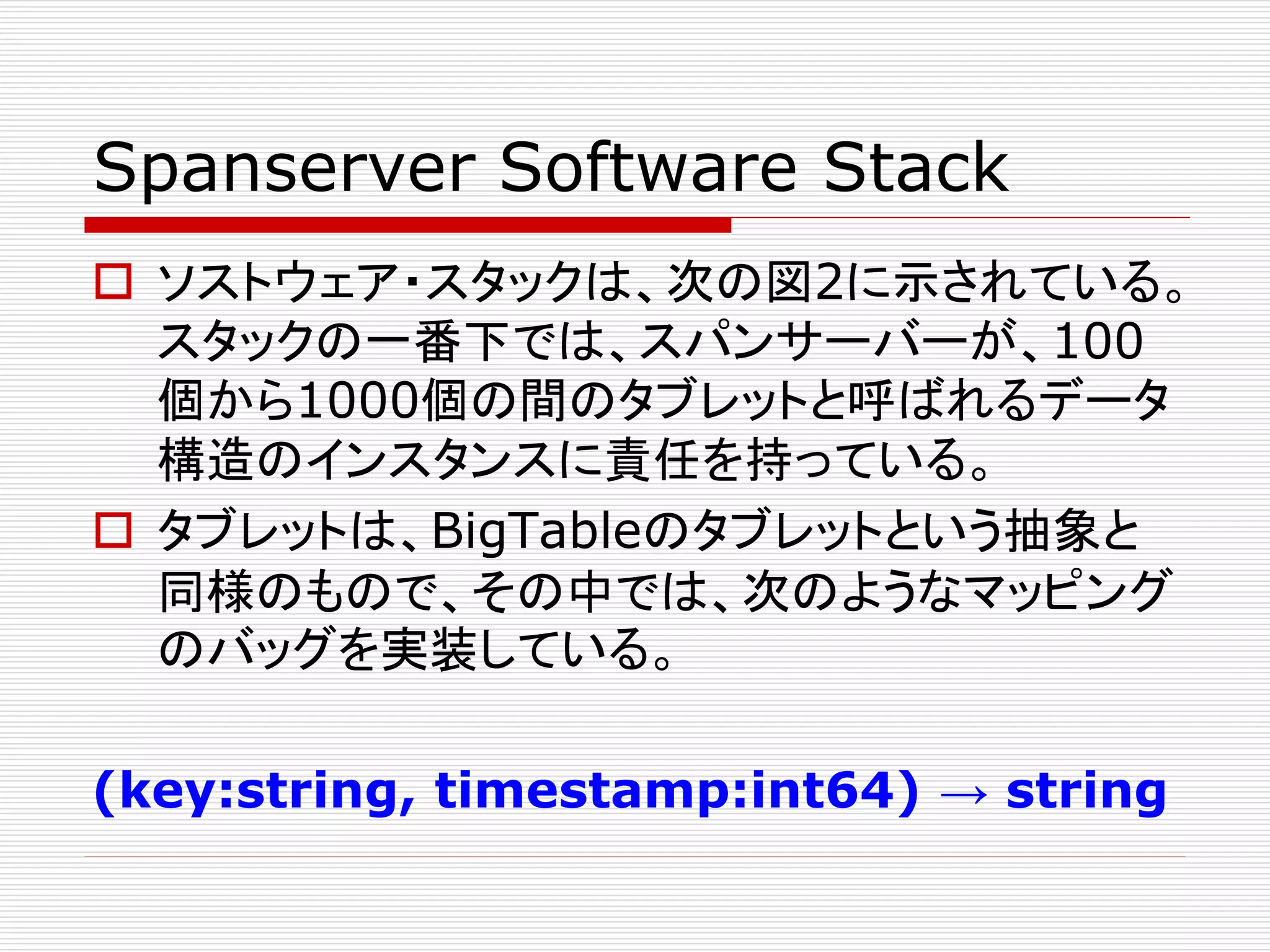 Spanserver Software Stack
 ソストウェア・スタックは、次の図2に示されている。
スタックの一番下では、スパンサーバーが、100
個から1000個の間のタブレットと呼ばれるデータ
構造のインスタンスに責任を持っている。
 タブレットは、BigTableのタブレットという抽象と
同様のもので、その中では、次のようなマッピング
のバッグを実装している。
(key:string, timestamp:int64) → string

 