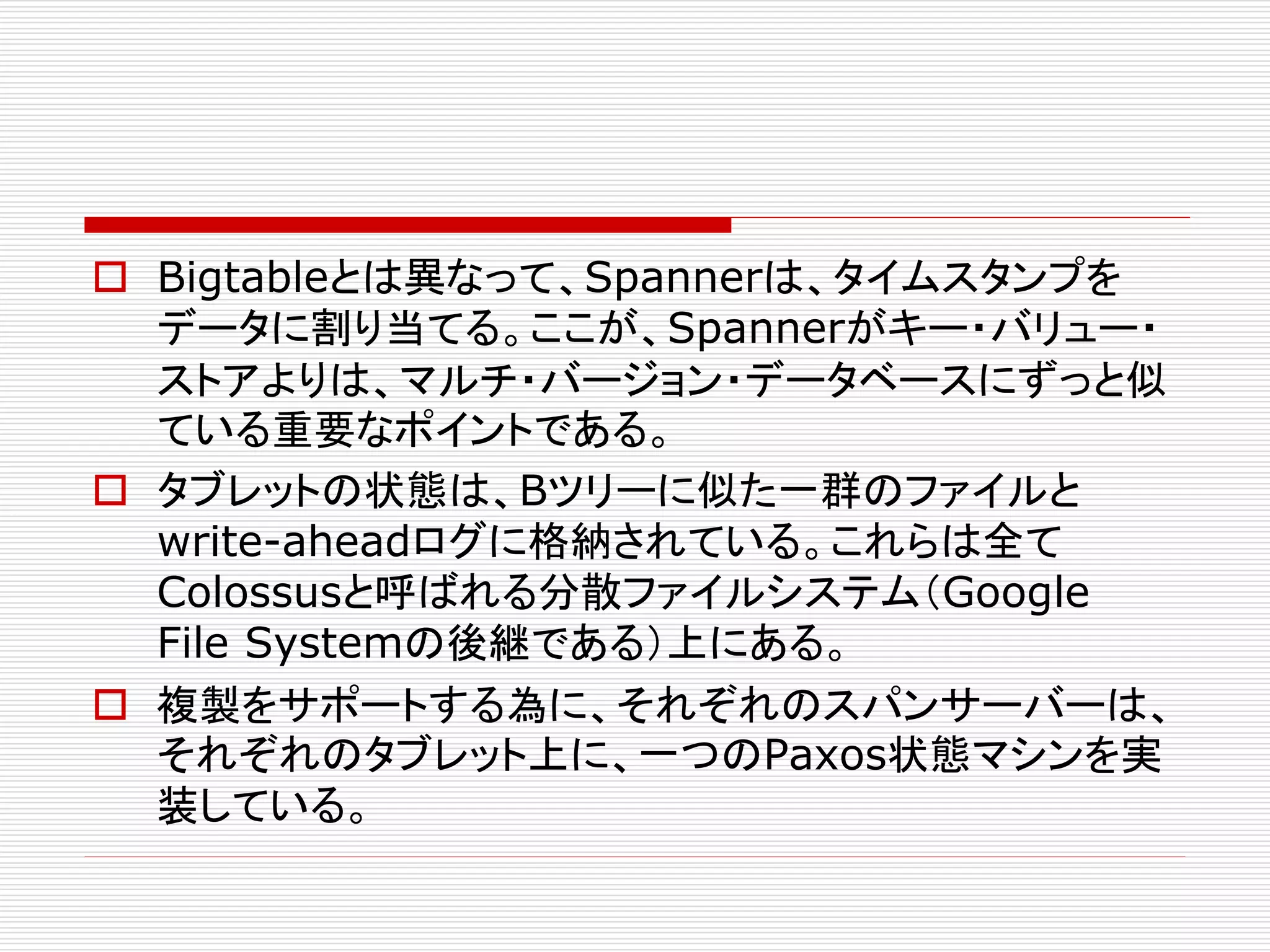  Bigtableとは異なって、Spannerは、タイムスタンプを
データに割り当てる。ここが、Spannerがキー・バリュー・
ストアよりは、マルチ・バージョン・データベースにずっと似
ている重要なポイントである。
 タブレットの状態は、Bツリーに似た一群のファイルと
write-aheadログに格納されている。これらは全て
Colossusと呼ばれる分散ファイルシステム（Google
File Systemの後継である）上にある。
 複製をサポートする為に、それぞれのスパンサーバーは、
それぞれのタブレット上に、一つのPaxos状態マシンを実
装している。

 