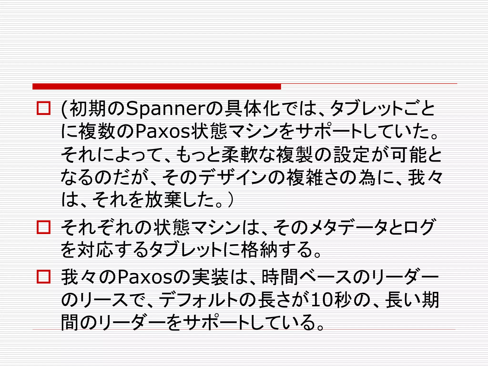  (初期のSpannerの具体化では、タブレットごと
に複数のPaxos状態マシンをサポートしていた。
それによって、もっと柔軟な複製の設定が可能と
なるのだが、そのデザインの複雑さの為に、我々
は、それを放棄した。）
 それぞれの状態マシンは、そのメタデータとログ
を対応するタブレットに格納する。
 我々のPaxosの実装は、時間ベースのリーダー
のリースで、デフォルトの長さが10秒の、長い期
間のリーダーをサポートしている。

 