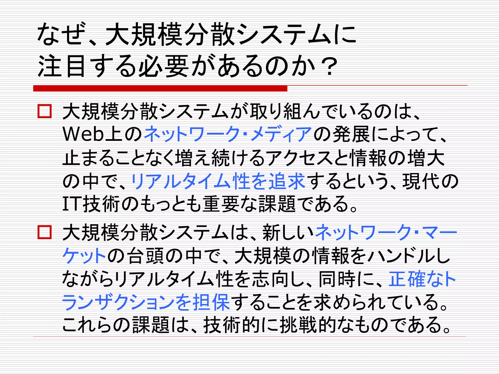 なぜ、大規模分散システムに
注目する必要があるのか？
 大規模分散システムが取り組んでいるのは、
Web上のネットワーク・メディアの発展によって、
止まることなく増え続けるアクセスと情報の増大
の中で、リアルタイム性を追求するという、現代の
IT技術のもっとも重要な課題である。
 大規模分散システムは、新しいネットワーク・マー
ケットの台頭の中で、大規模の情報をハンドルし
ながらリアルタイム性を志向し、同時に、正確なト
ランザクションを担保することを求められている。
これらの課題は、技術的に挑戦的なものである。

 