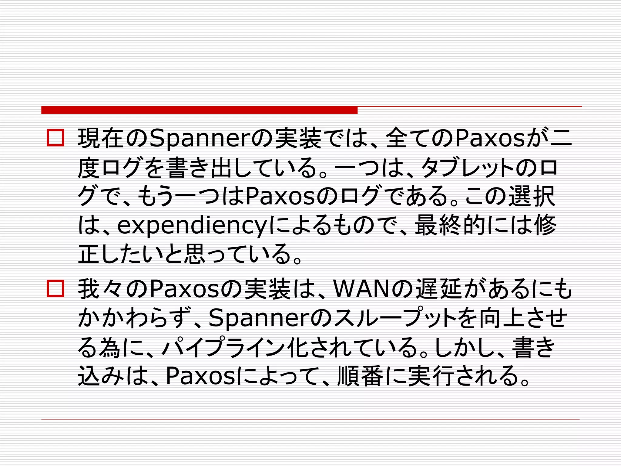  現在のSpannerの実装では、全てのPaxosが二
度ログを書き出している。一つは、タブレットのロ
グで、もう一つはPaxosのログである。この選択
は、expendiencyによるもので、最終的には修
正したいと思っている。
 我々のPaxosの実装は、WANの遅延があるにも
かかわらず、Spannerのスループットを向上させ
る為に、パイプライン化されている。しかし、書き
込みは、Paxosによって、順番に実行される。

 