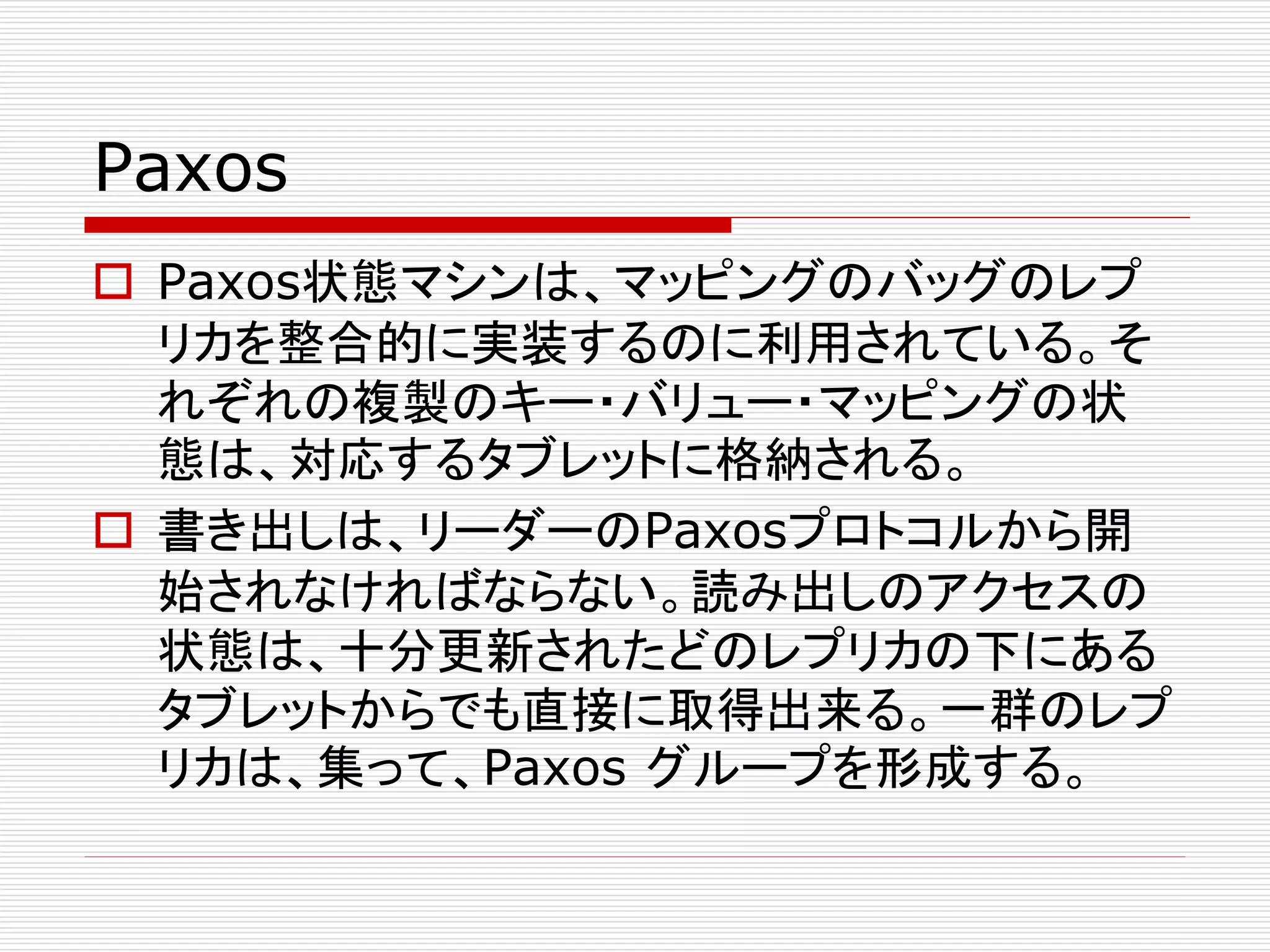 Paxos
 Paxos状態マシンは、マッピングのバッグのレプ
リカを整合的に実装するのに利用されている。そ
れぞれの複製のキー・バリュー・マッピングの状
態は、対応するタブレットに格納される。
 書き出しは、リーダーのPaxosプロトコルから開
始されなければならない。読み出しのアクセスの
状態は、十分更新されたどのレプリカの下にある
タブレットからでも直接に取得出来る。一群のレプ
リカは、集って、Paxos グループを形成する。

 