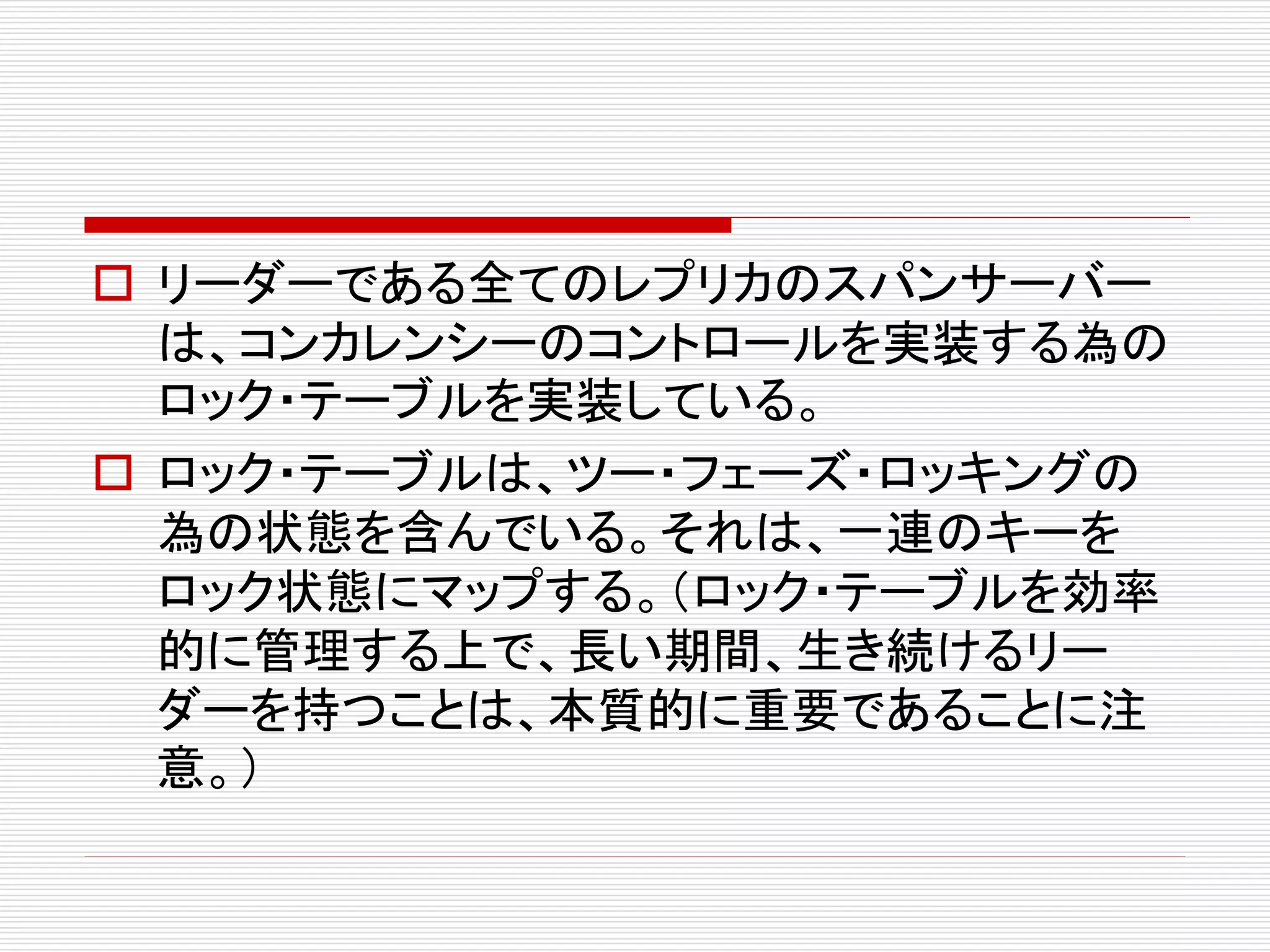  リーダーである全てのレプリカのスパンサーバー
は、コンカレンシーのコントロールを実装する為の
ロック・テーブルを実装している。
 ロック・テーブルは、ツー・フェーズ・ロッキングの
為の状態を含んでいる。それは、一連のキーを
ロック状態にマップする。（ロック・テーブルを効率
的に管理する上で、長い期間、生き続けるリー
ダーを持つことは、本質的に重要であることに注
意。）

 