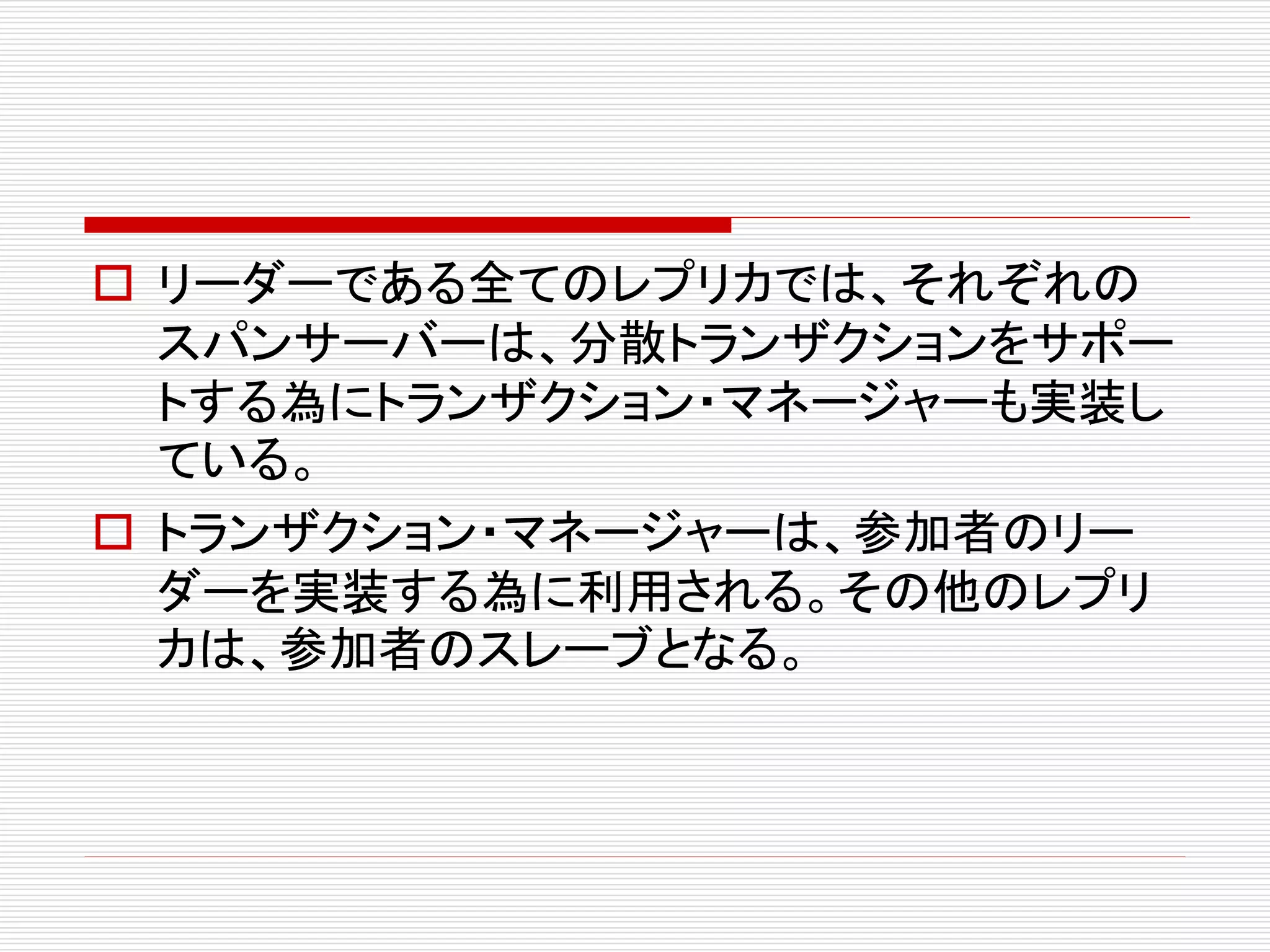  リーダーである全てのレプリカでは、それぞれの
スパンサーバーは、分散トランザクションをサポー
トする為にトランザクション・マネージャーも実装し
ている。
 トランザクション・マネージャーは、参加者のリー
ダーを実装する為に利用される。その他のレプリ
カは、参加者のスレーブとなる。

 