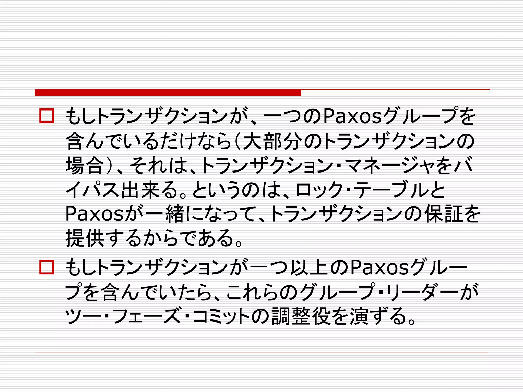  もしトランザクションが、一つのPaxosグループを
含んでいるだけなら（大部分のトランザクションの
場合）、それは、トランザクション・マネージャをバ
イパス出来る。というのは、ロック・テーブルと
Paxosが一緒になって、トランザクションの保証を
提供するからである。
 もしトランザクションが一つ以上のPaxosグルー
プを含んでいたら、これらのグループ・リーダーが
ツー・フェーズ・コミットの調整役を演ずる。

 