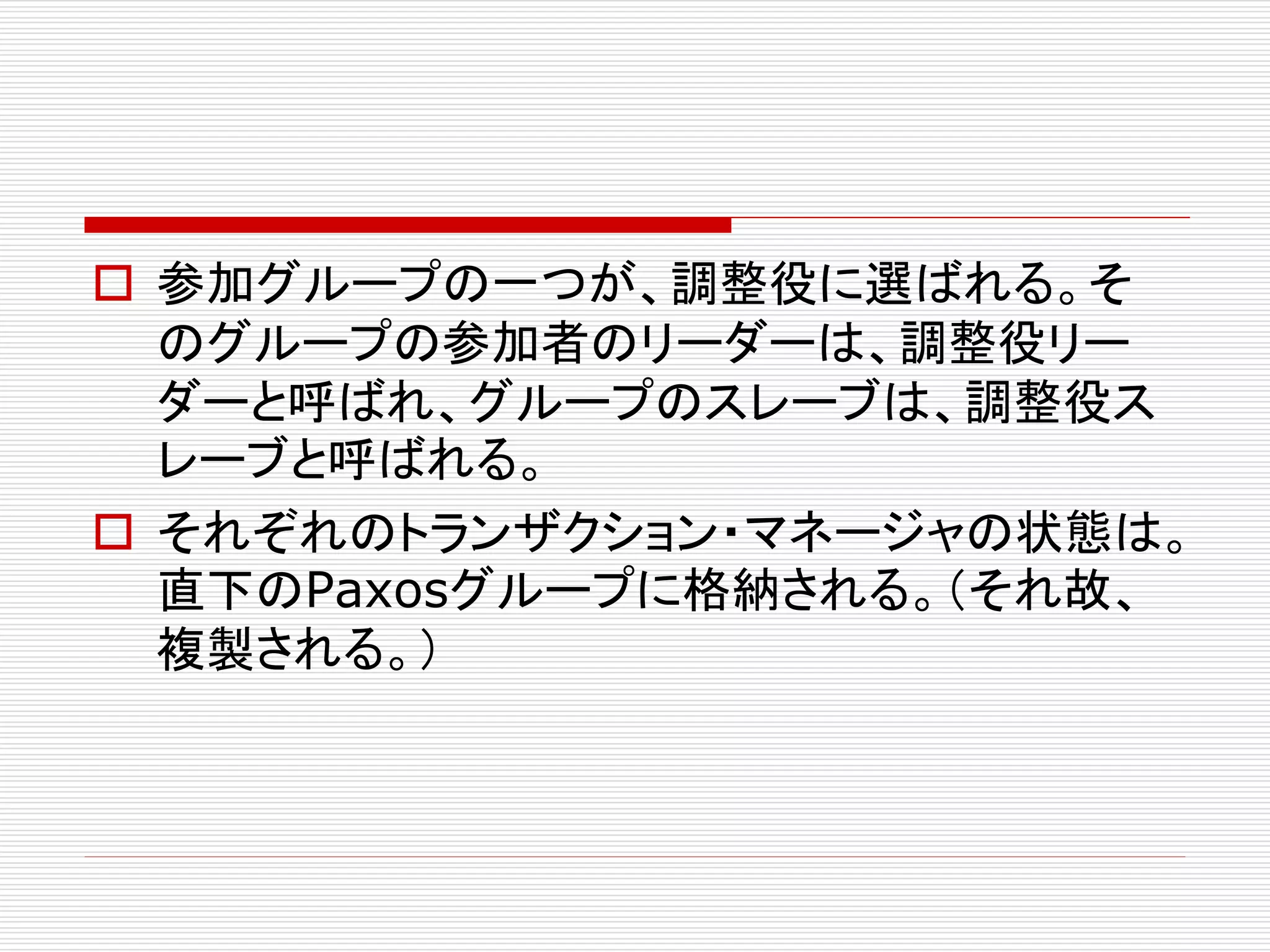  参加グループの一つが、調整役に選ばれる。そ
のグループの参加者のリーダーは、調整役リー
ダーと呼ばれ、グループのスレーブは、調整役ス
レーブと呼ばれる。
 それぞれのトランザクション・マネージャの状態は。
直下のPaxosグループに格納される。（それ故、
複製される。）

 
