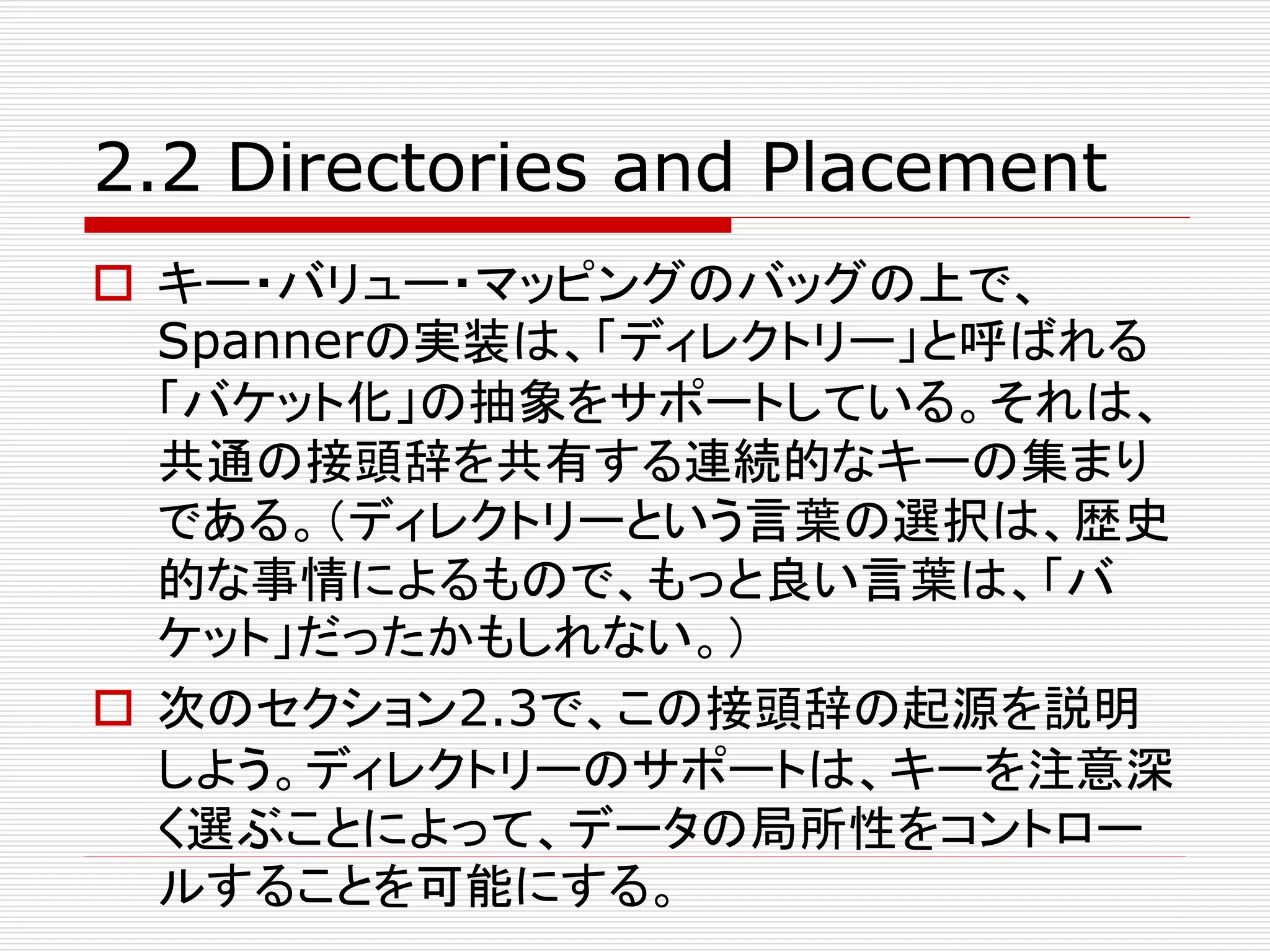 2.2 Directories and Placement
 キー・バリュー・マッピングのバッグの上で、
Spannerの実装は、「ディレクトリー」と呼ばれる
「バケット化」の抽象をサポートしている。それは、
共通の接頭辞を共有する連続的なキーの集まり
である。（ディレクトリーという言葉の選択は、歴史
的な事情によるもので、もっと良い言葉は、「バ
ケット」だったかもしれない。）
 次のセクション2.3で、この接頭辞の起源を説明
しよう。ディレクトリーのサポートは、キーを注意深
く選ぶことによって、データの局所性をコントロー
ルすることを可能にする。

 