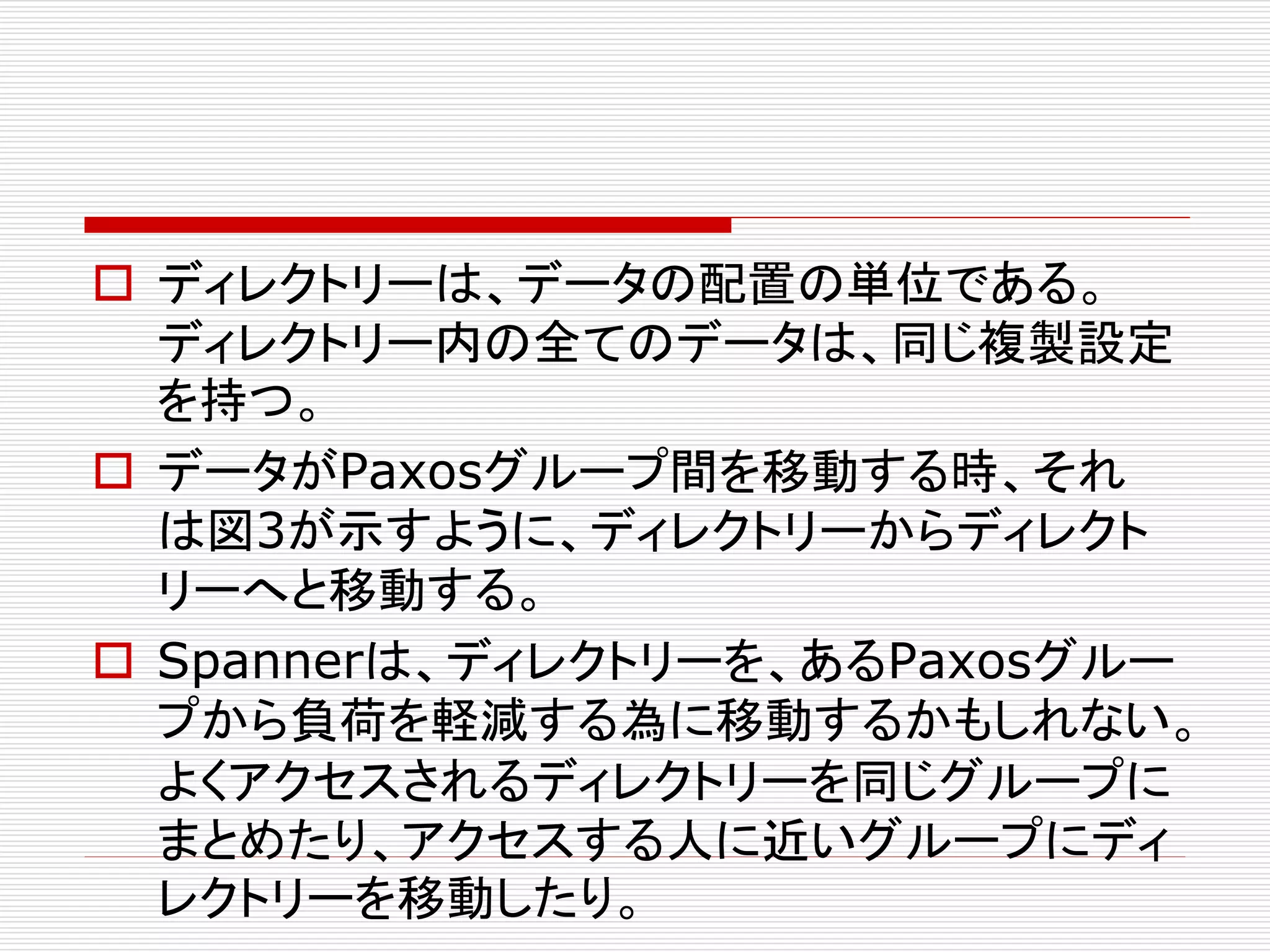  ディレクトリーは、データの配置の単位である。
ディレクトリー内の全てのデータは、同じ複製設定
を持つ。
 データがPaxosグループ間を移動する時、それ
は図3が示すように、ディレクトリーからディレクト
リーへと移動する。
 Spannerは、ディレクトリーを、あるPaxosグルー
プから負荷を軽減する為に移動するかもしれない。
よくアクセスされるディレクトリーを同じグループに
まとめたり、アクセスする人に近いグループにディ
レクトリーを移動したり。

 