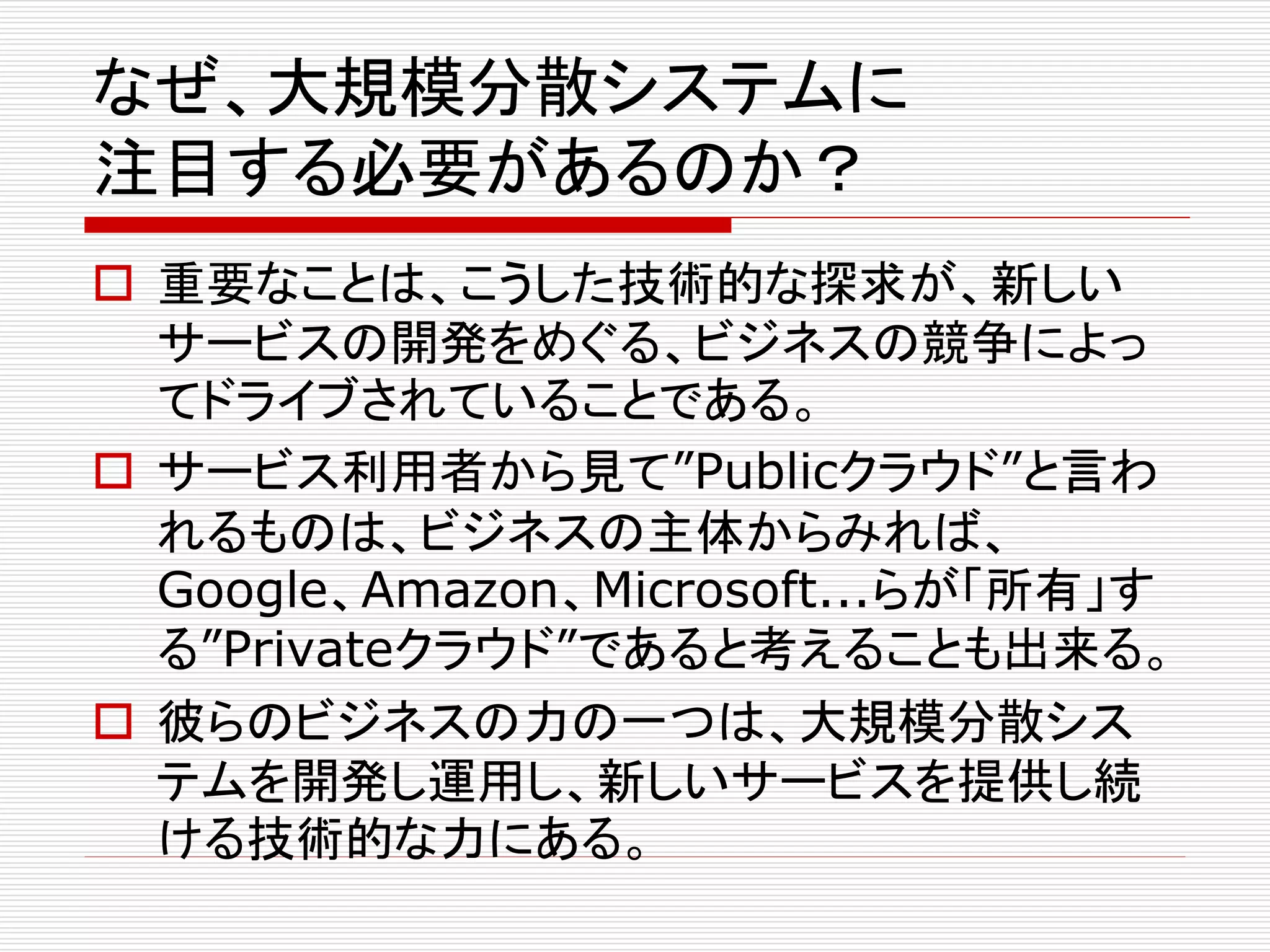 なぜ、大規模分散システムに
注目する必要があるのか？
 重要なことは、こうした技術的な探求が、新しい
サービスの開発をめぐる、ビジネスの競争によっ
てドライブされていることである。
 サービス利用者から見て”Publicクラウド”と言わ
れるものは、ビジネスの主体からみれば、
Google、Amazon、Microsoft...らが「所有」す
る”Privateクラウド”であると考えることも出来る。
 彼らのビジネスの力の一つは、大規模分散シス
テムを開発し運用し、新しいサービスを提供し続
ける技術的な力にある。

 