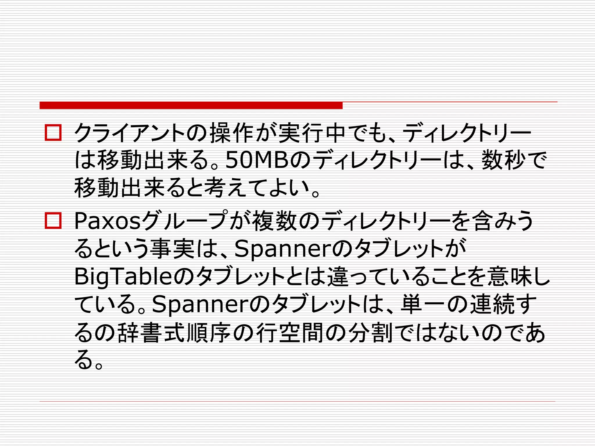  クライアントの操作が実行中でも、ディレクトリー
は移動出来る。50MBのディレクトリーは、数秒で
移動出来ると考えてよい。
 Paxosグループが複数のディレクトリーを含みう
るという事実は、Spannerのタブレットが
BigTableのタブレットとは違っていることを意味し
ている。Spannerのタブレットは、単一の連続す
るの辞書式順序の行空間の分割ではないのであ
る。

 