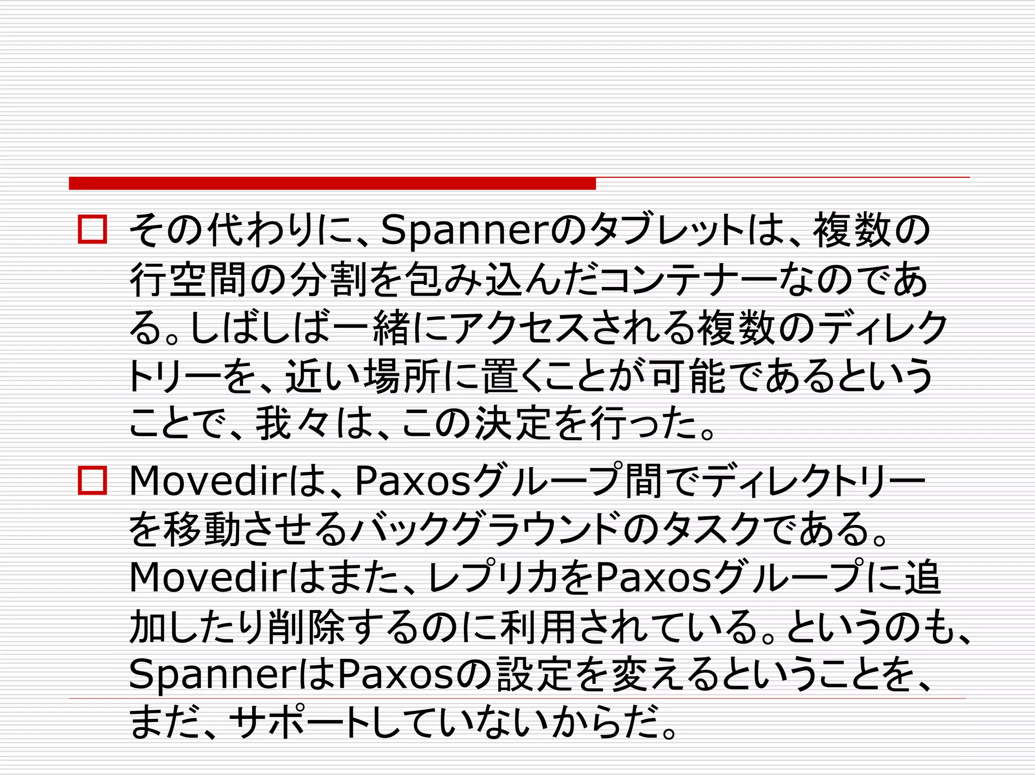  その代わりに、Spannerのタブレットは、複数の
行空間の分割を包み込んだコンテナーなのであ
る。しばしば一緒にアクセスされる複数のディレク
トリーを、近い場所に置くことが可能であるという
ことで、我々は、この決定を行った。
 Movedirは、Paxosグループ間でディレクトリー
を移動させるバックグラウンドのタスクである。
Movedirはまた、レプリカをPaxosグループに追
加したり削除するのに利用されている。というのも、
SpannerはPaxosの設定を変えるということを、
まだ、サポートしていないからだ。

 