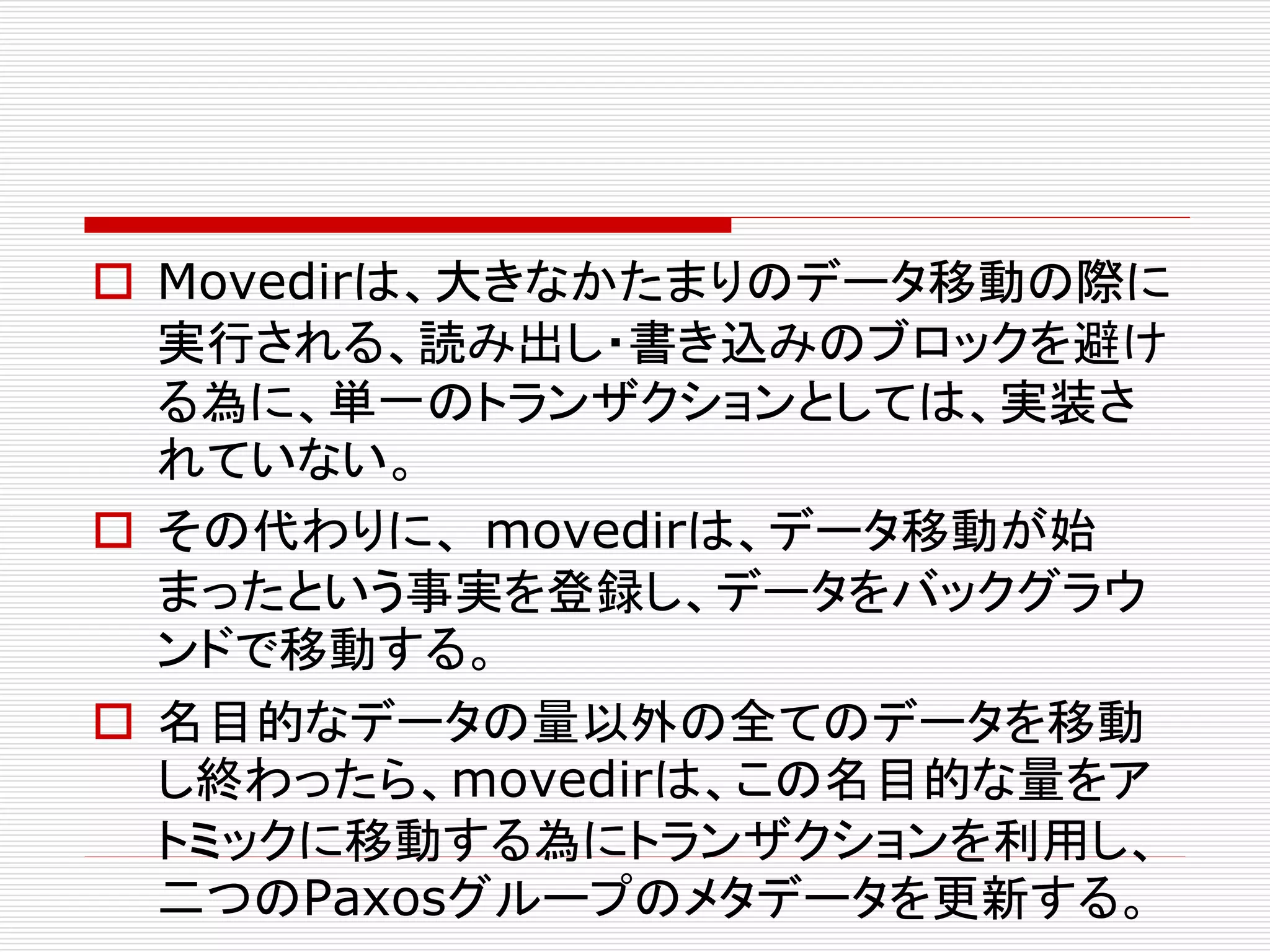  Movedirは、大きなかたまりのデータ移動の際に
実行される、読み出し・書き込みのブロックを避け
る為に、単一のトランザクションとしては、実装さ
れていない。
 その代わりに、 movedirは、データ移動が始
まったという事実を登録し、データをバックグラウ
ンドで移動する。
 名目的なデータの量以外の全てのデータを移動
し終わったら、movedirは、この名目的な量をア
トミックに移動する為にトランザクションを利用し、
二つのPaxosグループのメタデータを更新する。

 