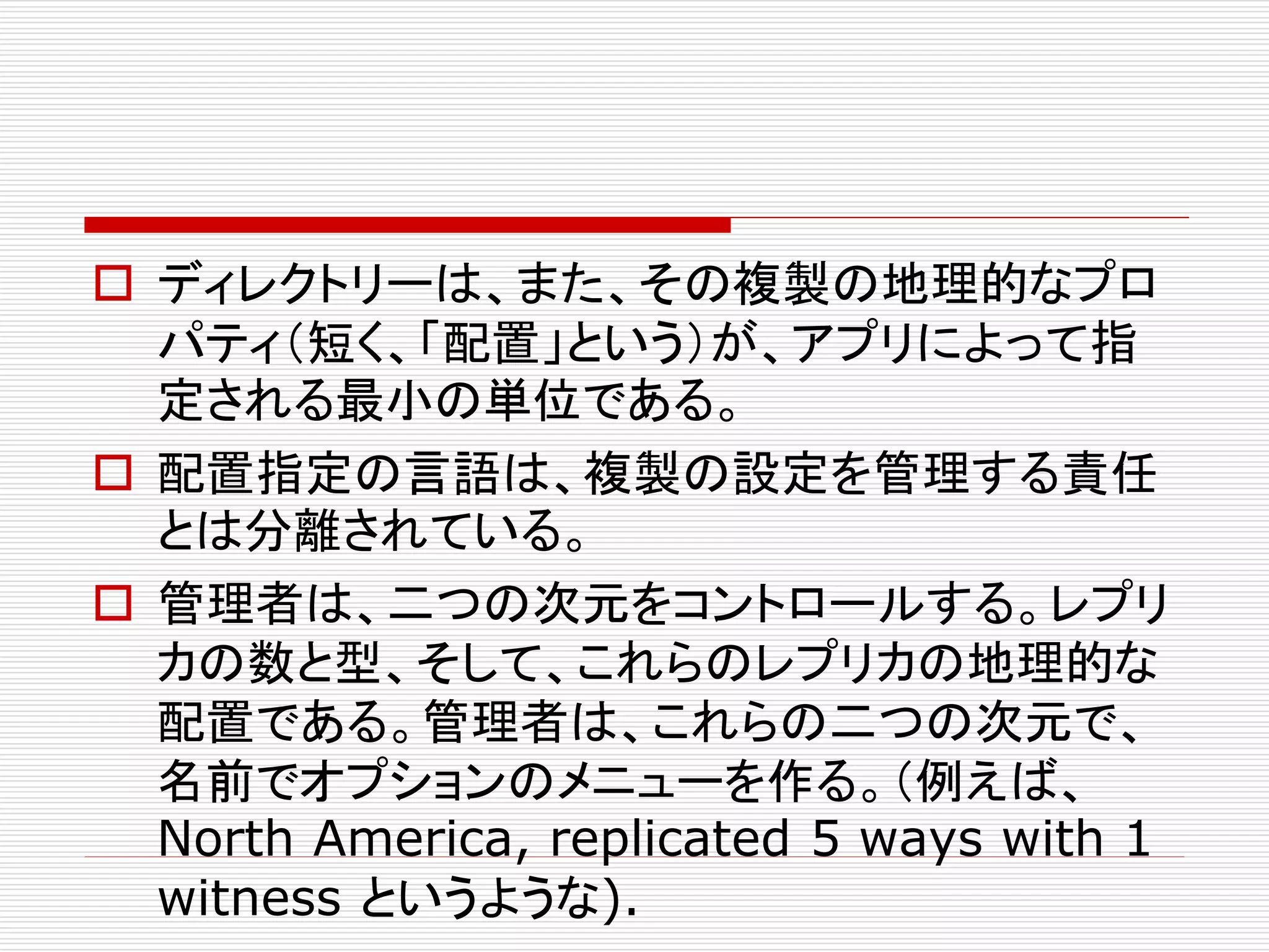  ディレクトリーは、また、その複製の地理的なプロ
パティ（短く、「配置」という）が、アプリによって指
定される最小の単位である。
 配置指定の言語は、複製の設定を管理する責任
とは分離されている。
 管理者は、二つの次元をコントロールする。レプリ
カの数と型、そして、これらのレプリカの地理的な
配置である。管理者は、これらの二つの次元で、
名前でオプションのメニューを作る。（例えば、
North America, replicated 5 ways with 1
witness というような).

 