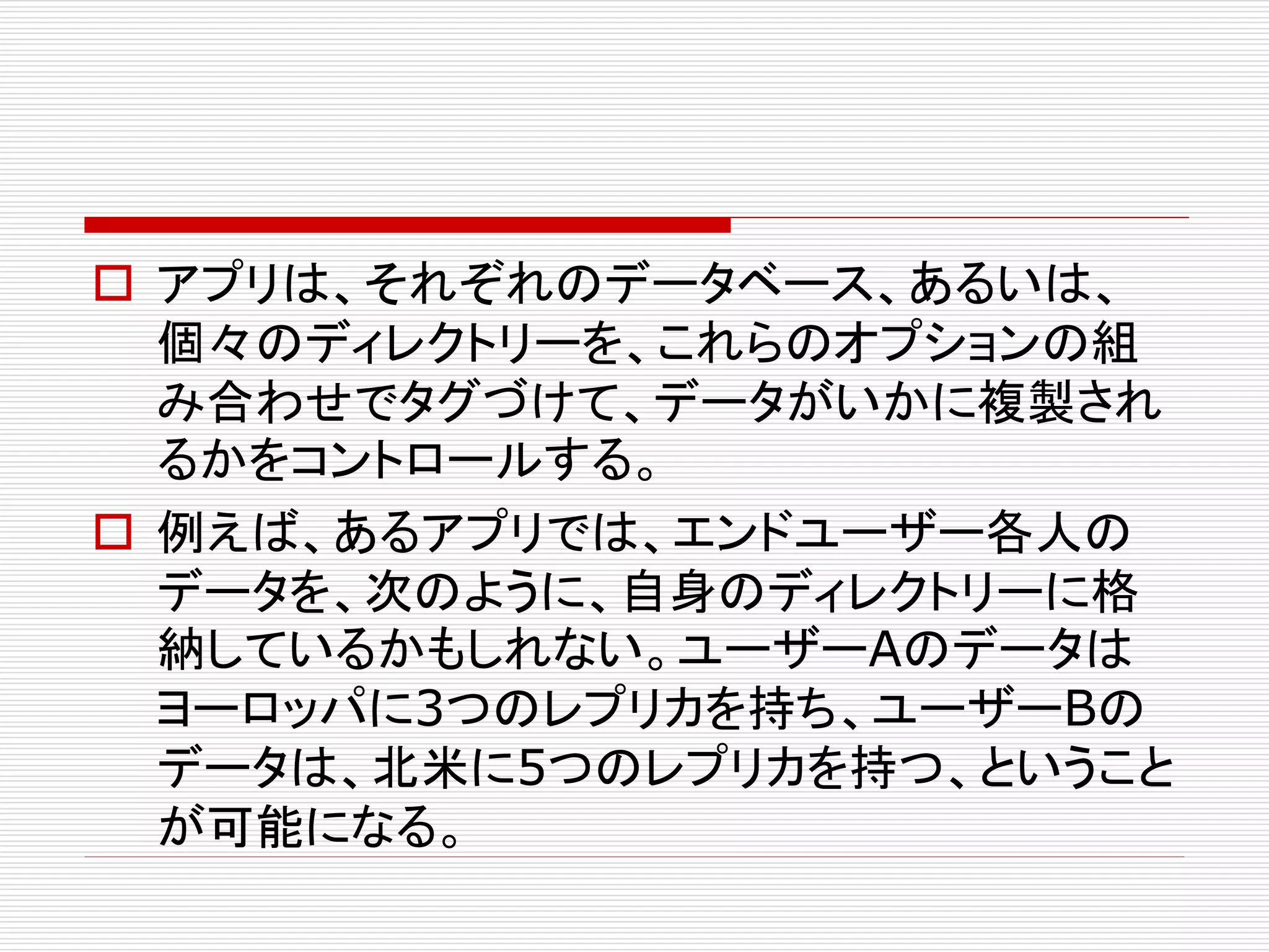  アプリは、それぞれのデータベース、あるいは、
個々のディレクトリーを、これらのオプションの組
み合わせでタグづけて、データがいかに複製され
るかをコントロールする。
 例えば、あるアプリでは、エンドユーザー各人の
データを、次のように、自身のディレクトリーに格
納しているかもしれない。ユーザーAのデータは
ヨーロッパに3つのレプリカを持ち、ユーザーBの
データは、北米に5つのレプリカを持つ、ということ
が可能になる。

 