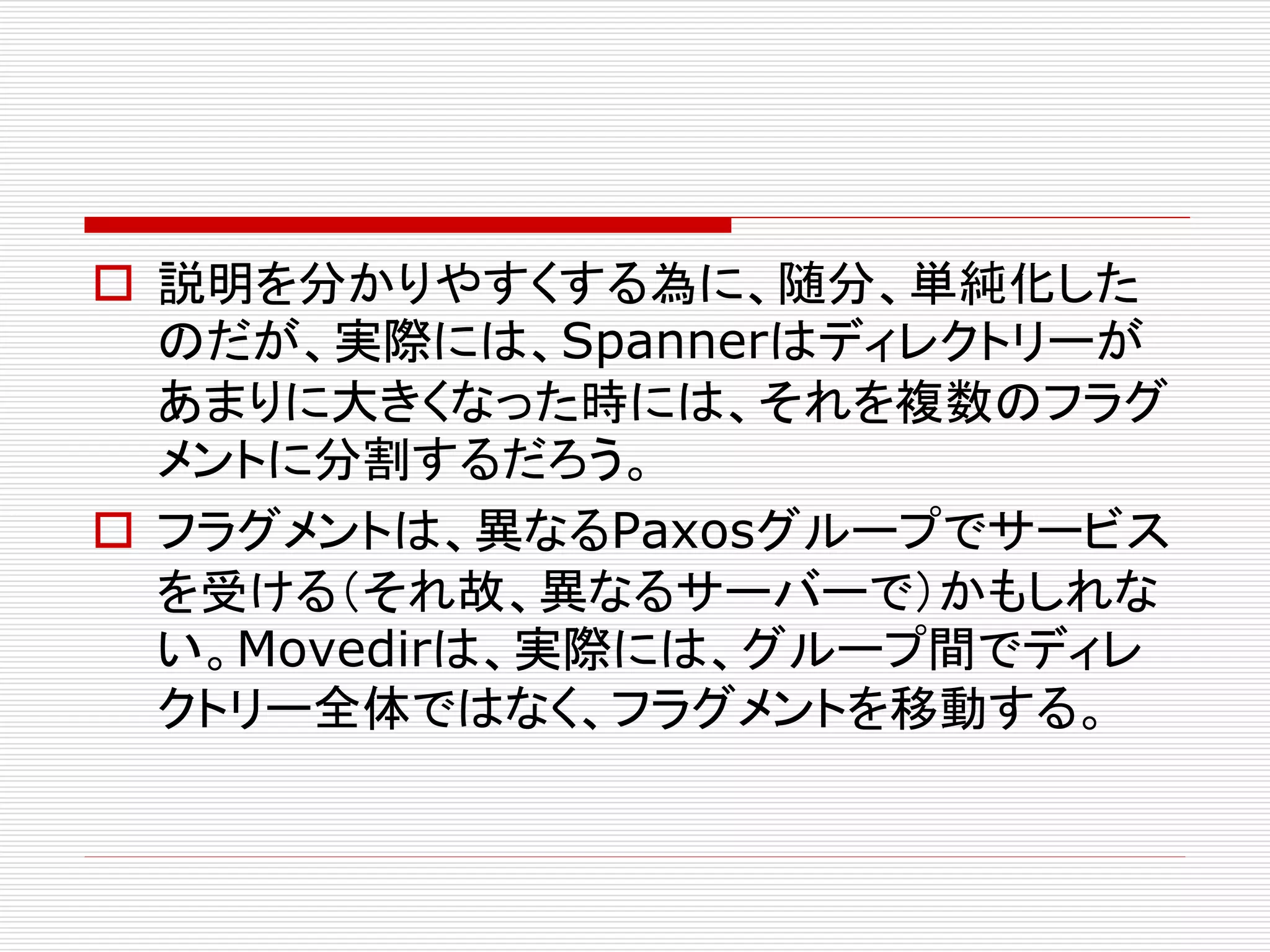  説明を分かりやすくする為に、随分、単純化した
のだが、実際には、Spannerはディレクトリーが
あまりに大きくなった時には、それを複数のフラグ
メントに分割するだろう。
 フラグメントは、異なるPaxosグループでサービス
を受ける（それ故、異なるサーバーで）かもしれな
い。Movedirは、実際には、グループ間でディレ
クトリー全体ではなく、フラグメントを移動する。

 