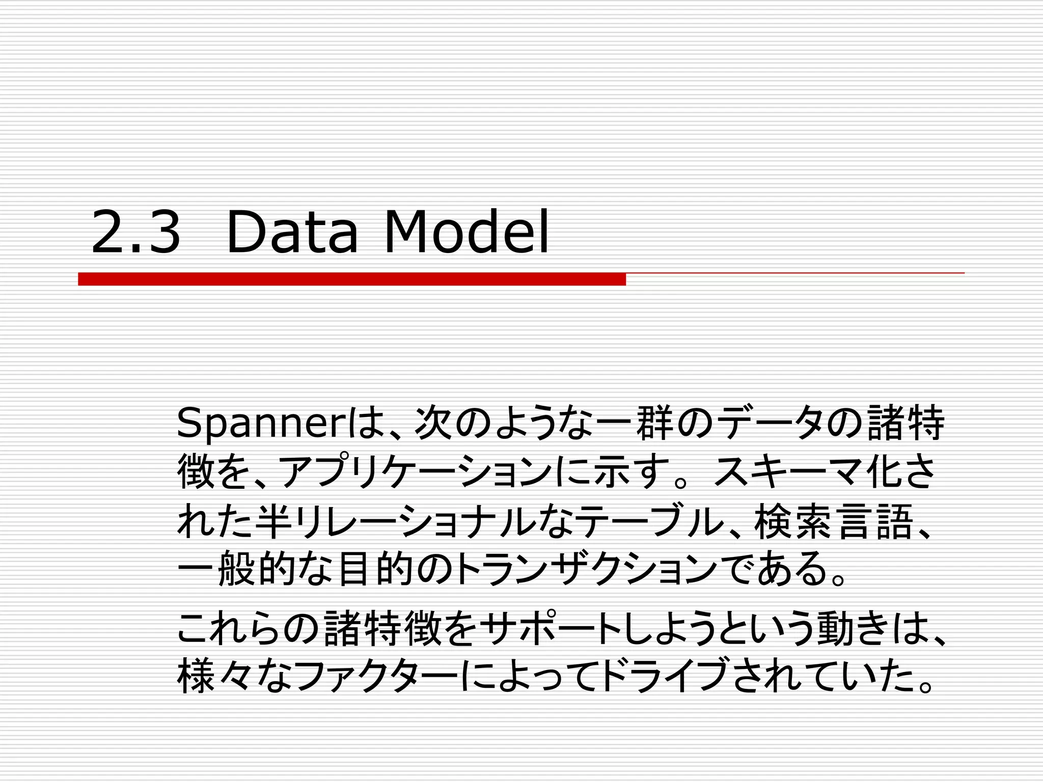 2.3 Data Model
Spannerは、次のような一群のデータの諸特
徴を、アプリケーションに示す。 スキーマ化さ
れた半リレーショナルなテーブル、検索言語、
一般的な目的のトランザクションである。
これらの諸特徴をサポートしようという動きは、
様々なファクターによってドライブされていた。

 