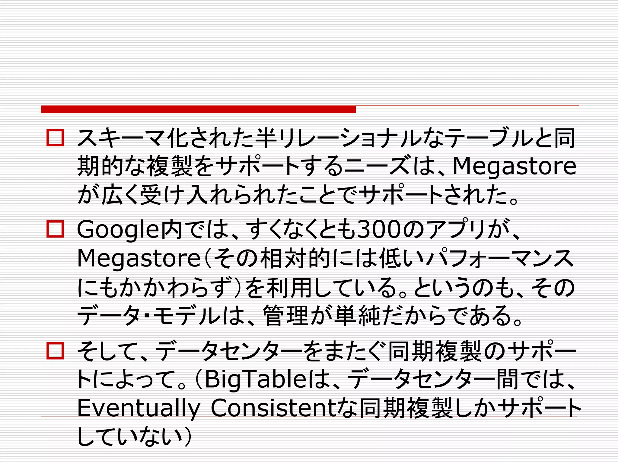  スキーマ化された半リレーショナルなテーブルと同
期的な複製をサポートするニーズは、Megastore
が広く受け入れられたことでサポートされた。
 Google内では、すくなくとも300のアプリが、
Megastore（その相対的には低いパフォーマンス
にもかかわらず）を利用している。というのも、その
データ・モデルは、管理が単純だからである。
 そして、データセンターをまたぐ同期複製のサポー
トによって。（BigTableは、データセンター間では、
Eventually Consistentな同期複製しかサポート
していない）

 