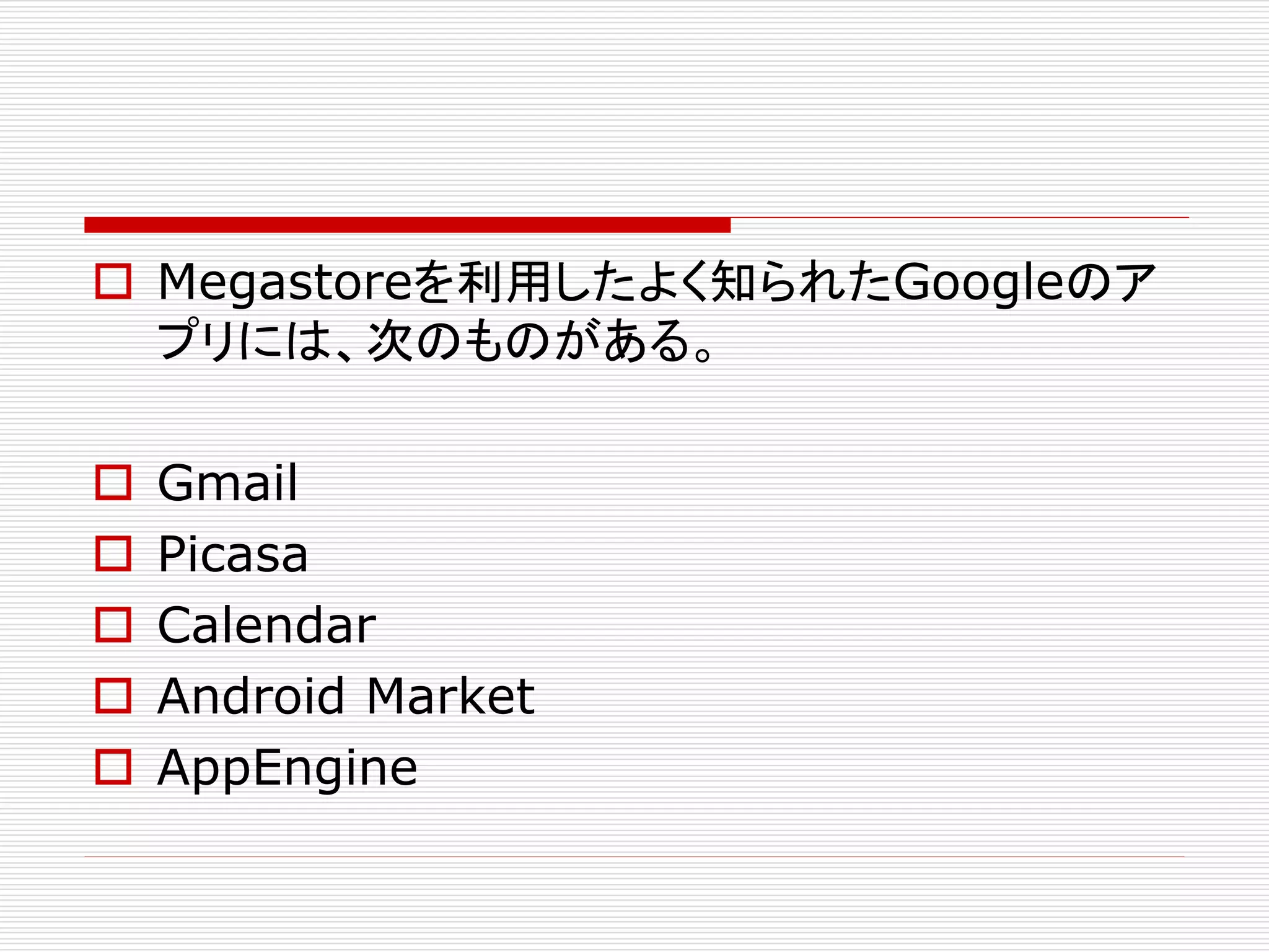  Megastoreを利用したよく知られたGoogleのア
プリには、次のものがある。






Gmail
Picasa
Calendar
Android Market
AppEngine

 